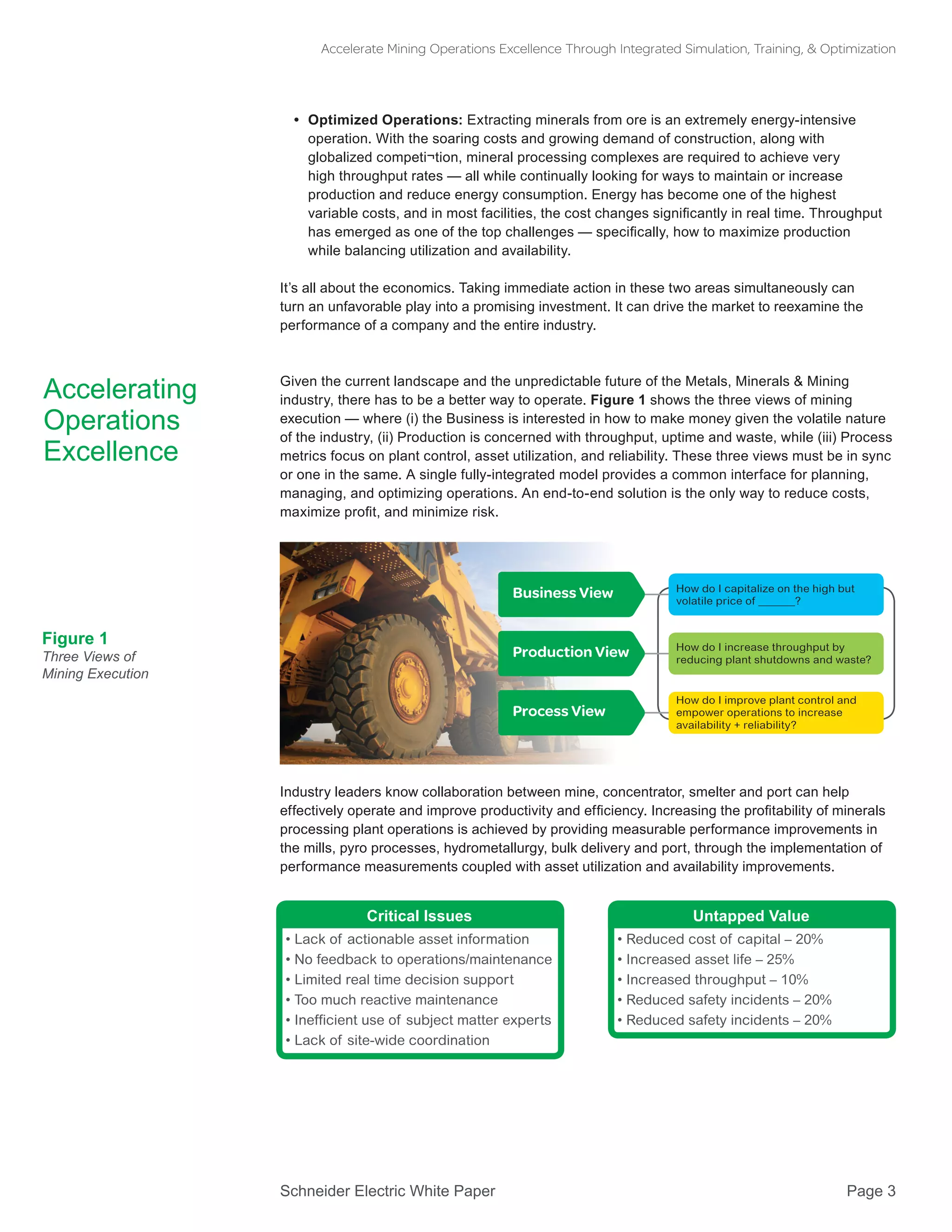 Schneider Electric White Paper 			 Page 3
Accelerate Mining Operations Excellence Through Integrated Simulation, Training, & Optimization
•• Optimized Operations: Extracting minerals from ore is an extremely energy-intensive
operation. With the soaring costs and growing demand of construction, along with
globalized competi¬tion, mineral processing complexes are required to achieve very
high throughput rates — all while continually looking for ways to maintain or increase
production and reduce energy consumption. Energy has become one of the highest
variable costs, and in most facilities, the cost changes significantly in real time. Throughput
has emerged as one of the top challenges — specifically, how to maximize production
while balancing utilization and availability.
It’s all about the economics. Taking immediate action in these two areas simultaneously can
turn an unfavorable play into a promising investment. It can drive the market to reexamine the
performance of a company and the entire industry.
Given the current landscape and the unpredictable future of the Metals, Minerals & Mining
industry, there has to be a better way to operate. Figure 1 shows the three views of mining
execution — where (i) the Business is interested in how to make money given the volatile nature
of the industry, (ii) Production is concerned with throughput, uptime and waste, while (iii) Process
metrics focus on plant control, asset utilization, and reliability. These three views must be in sync
or one in the same. A single fully-integrated model provides a common interface for planning,
managing, and optimizing operations. An end-to-end solution is the only way to reduce costs,
maximize profit, and minimize risk.
Industry leaders know collaboration between mine, concentrator, smelter and port can help
effectively operate and improve productivity and efficiency. Increasing the profitability of minerals
processing plant operations is achieved by providing measurable performance improvements in
the mills, pyro processes, hydrometallurgy, bulk delivery and port, through the implementation of
performance measurements coupled with asset utilization and availability improvements.
Accelerating
Operations
Excellence
Figure 1
Three Views of
Mining Execution
How do I capitalize on the high but
volatile price of ?
Business View
Production View
Process View
How do I increase throughput by
reducing plant shutdowns and waste?
How do I improve plant control and
empower operations to increase
availability + reliability?
Critical Issues
• Lack of actionable asset information
• No feedback to operations/maintenance
• Limited real time decision support
• Too much reactive maintenance
• Inefficient use of subject matter experts
• Lack of site-wide coordination
Untapped Value
• Reduced cost of capital – 20%
• Increased asset life – 25%
• Increased throughput – 10%
• Reduced safety incidents – 20%
• Reduced safety incidents – 20%
 
