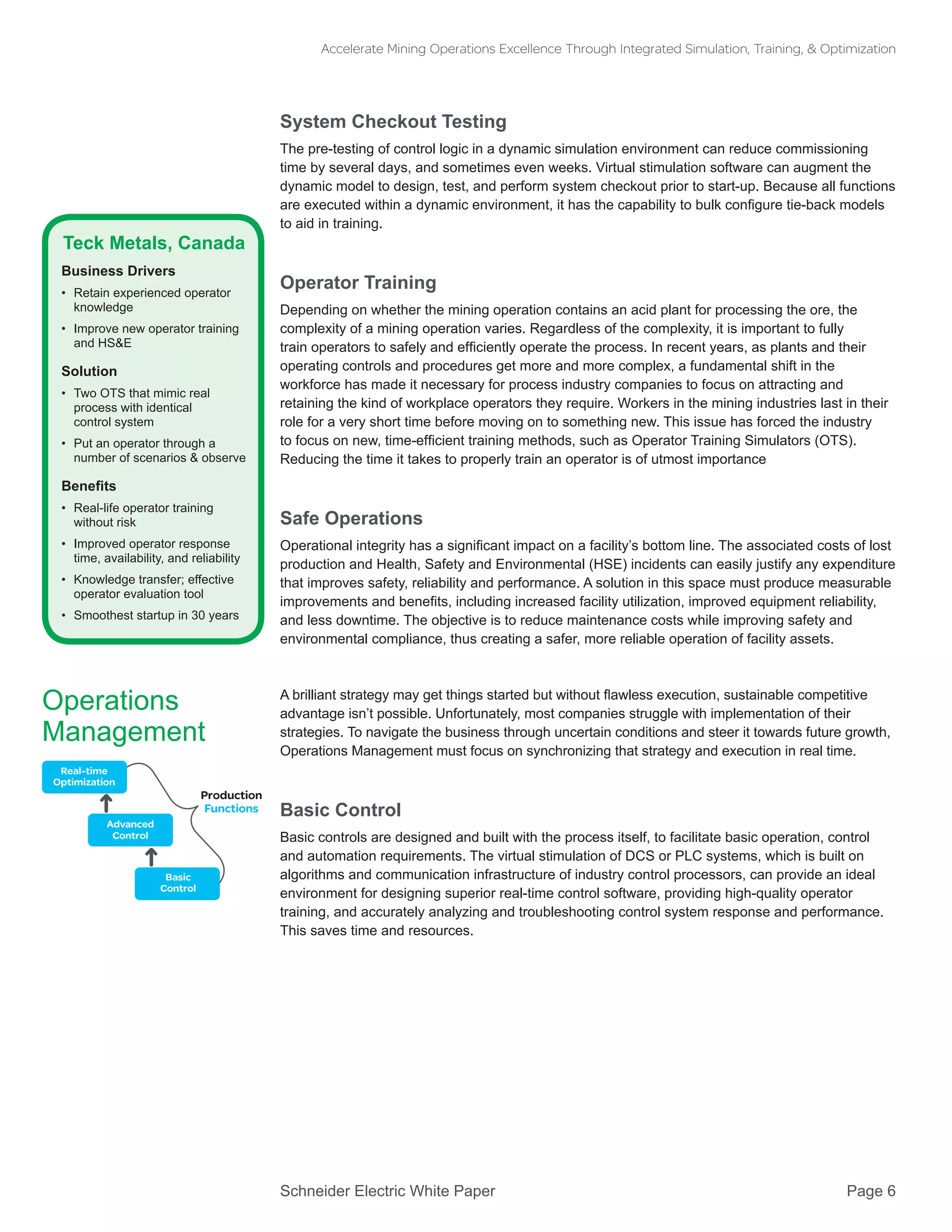 Schneider Electric White Paper 			 Page 6
Accelerate Mining Operations Excellence Through Integrated Simulation, Training, & Optimization
System Checkout Testing
The pre-testing of control logic in a dynamic simulation environment can reduce commissioning
time by several days, and sometimes even weeks. Virtual stimulation software can augment the
dynamic model to design, test, and perform system checkout prior to start-up. Because all functions
are executed within a dynamic environment, it has the capability to bulk configure tie-back models
to aid in training.
Operator Training
Depending on whether the mining operation contains an acid plant for processing the ore, the
complexity of a mining operation varies. Regardless of the complexity, it is important to fully
train operators to safely and efficiently operate the process. In recent years, as plants and their
operating controls and procedures get more and more complex, a fundamental shift in the
workforce has made it necessary for process industry companies to focus on attracting and
retaining the kind of workplace operators they require. Workers in the mining industries last in their
role for a very short time before moving on to something new. This issue has forced the industry
to focus on new, time-efficient training methods, such as Operator Training Simulators (OTS).
Reducing the time it takes to properly train an operator is of utmost importance
Safe Operations
Operational integrity has a significant impact on a facility’s bottom line. The associated costs of lost
production and Health, Safety and Environmental (HSE) incidents can easily justify any expenditure
that improves safety, reliability and performance. A solution in this space must produce measurable
improvements and benefits, including increased facility utilization, improved equipment reliability,
and less downtime. The objective is to reduce maintenance costs while improving safety and
environmental compliance, thus creating a safer, more reliable operation of facility assets.
A brilliant strategy may get things started but without flawless execution, sustainable competitive
advantage isn’t possible. Unfortunately, most companies struggle with implementation of their
strategies. To navigate the business through uncertain conditions and steer it towards future growth,
Operations Management must focus on synchronizing that strategy and execution in real time.
Basic Control
Basic controls are designed and built with the process itself, to facilitate basic operation, control
and automation requirements. The virtual stimulation of DCS or PLC systems, which is built on
algorithms and communication infrastructure of industry control processors, can provide an ideal
environment for designing superior real-time control software, providing high-quality operator
training, and accurately analyzing and troubleshooting control system response and performance.
This saves time and resources.
Teck Metals, Canada
Business Drivers
•	 Retain experienced operator
knowledge
•	 Improve new operator training
and HS&E
Solution
•	 Two OTS that mimic real
process with identical
control system
•	 Put an operator through a
number of scenarios & observe
Benefits
•	 Real-life operator training
without risk
•	 Improved operator response
time, availability, and reliability
•	 Knowledge transfer; effective
operator evaluation tool
•	 Smoothest startup in 30 years
Operations
Management
Production
Functions
Real-time
Optimization
Advanced
Control
Basic
Control
 