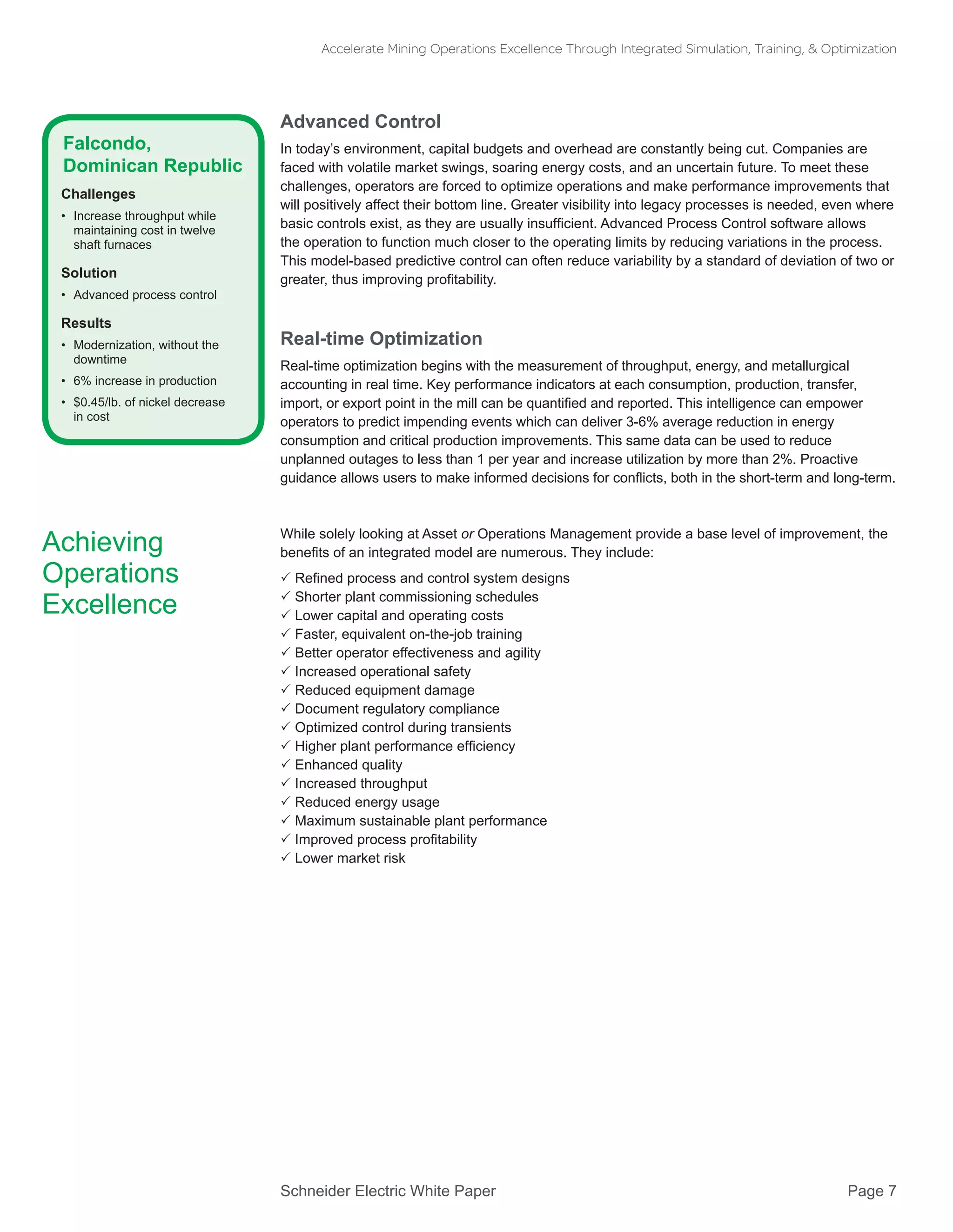Schneider Electric White Paper 			 Page 7
Accelerate Mining Operations Excellence Through Integrated Simulation, Training, & Optimization
Advanced Control
In today’s environment, capital budgets and overhead are constantly being cut. Companies are
faced with volatile market swings, soaring energy costs, and an uncertain future. To meet these
challenges, operators are forced to optimize operations and make performance improvements that
will positively affect their bottom line. Greater visibility into legacy processes is needed, even where
basic controls exist, as they are usually insufficient. Advanced Process Control software allows
the operation to function much closer to the operating limits by reducing variations in the process.
This model-based predictive control can often reduce variability by a standard of deviation of two or
greater, thus improving profitability.
Real-time Optimization
Real-time optimization begins with the measurement of throughput, energy, and metallurgical
accounting in real time. Key performance indicators at each consumption, production, transfer,
import, or export point in the mill can be quantified and reported. This intelligence can empower
operators to predict impending events which can deliver 3-6% average reduction in energy
consumption and critical production improvements. This same data can be used to reduce
unplanned outages to less than 1 per year and increase utilization by more than 2%. Proactive
guidance allows users to make informed decisions for conflicts, both in the short-term and long-term.
While solely looking at Asset or Operations Management provide a base level of improvement, the
benefits of an integrated model are numerous. They include:
 Refined process and control system designs
 Shorter plant commissioning schedules
 Lower capital and operating costs
 Faster, equivalent on-the-job training
 Better operator effectiveness and agility
 Increased operational safety
 Reduced equipment damage
 Document regulatory compliance
 Optimized control during transients
 Higher plant performance efficiency
 Enhanced quality
 Increased throughput
 Reduced energy usage
 Maximum sustainable plant performance
 Improved process profitability
 Lower market risk
Achieving
Operations
Excellence
Falcondo,
Dominican Republic
Challenges
•	 Increase throughput while
maintaining cost in twelve
shaft furnaces
Solution
•	 Advanced process control
Results
•	 Modernization, without the
downtime
•	 6% increase in production
•	 $0.45/lb. of nickel decrease
in cost
 