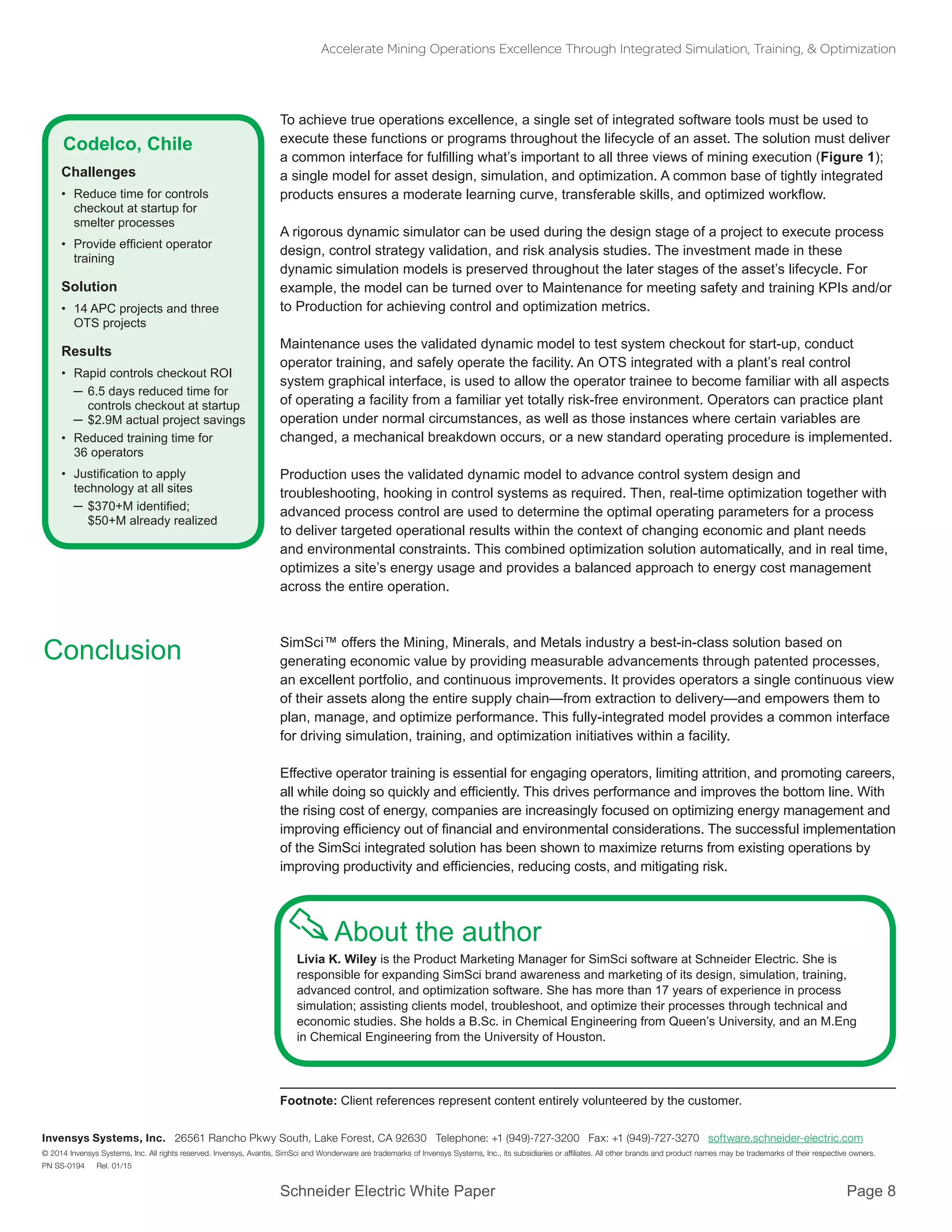 Schneider Electric White Paper 			 Page 8
Accelerate Mining Operations Excellence Through Integrated Simulation, Training, & Optimization
© 2014 Invensys Systems, Inc. All rights reserved. Invensys, Avantis, SimSci and Wonderware are trademarks of Invensys Systems, Inc., its subsidiaries or affiliates. All other brands and product names may be trademarks of their respective owners.
PN SS-0194 Rel. 01/15
Invensys Systems, Inc. 26561 Rancho Pkwy South, Lake Forest, CA 92630 Telephone: +1 (949)-727-3200 Fax: +1 (949)-727-3270 software.schneider-electric.com
About the author
Livia K. Wiley is the Product Marketing Manager for SimSci software at Schneider Electric. She is
responsible for expanding SimSci brand awareness and marketing of its design, simulation, training,
advanced control, and optimization software. She has more than 17 years of experience in process
simulation; assisting clients model, troubleshoot, and optimize their processes through technical and
economic studies. She holds a B.Sc. in Chemical Engineering from Queen’s University, and an M.Eng
in Chemical Engineering from the University of Houston.
To achieve true operations excellence, a single set of integrated software tools must be used to
execute these functions or programs throughout the lifecycle of an asset. The solution must deliver
a common interface for fulfilling what’s important to all three views of mining execution (Figure 1);
a single model for asset design, simulation, and optimization. A common base of tightly integrated
products ensures a moderate learning curve, transferable skills, and optimized workflow.
A rigorous dynamic simulator can be used during the design stage of a project to execute process
design, control strategy validation, and risk analysis studies. The investment made in these
dynamic simulation models is preserved throughout the later stages of the asset’s lifecycle. For
example, the model can be turned over to Maintenance for meeting safety and training KPIs and/or
to Production for achieving control and optimization metrics.
Maintenance uses the validated dynamic model to test system checkout for start-up, conduct
operator training, and safely operate the facility. An OTS integrated with a plant’s real control
system graphical interface, is used to allow the operator trainee to become familiar with all aspects
of operating a facility from a familiar yet totally risk-free environment. Operators can practice plant
operation under normal circumstances, as well as those instances where certain variables are
changed, a mechanical breakdown occurs, or a new standard operating procedure is implemented.
Production uses the validated dynamic model to advance control system design and
troubleshooting, hooking in control systems as required. Then, real-time optimization together with
advanced process control are used to determine the optimal operating parameters for a process
to deliver targeted operational results within the context of changing economic and plant needs
and environmental constraints. This combined optimization solution automatically, and in real time,
optimizes a site’s energy usage and provides a balanced approach to energy cost management
across the entire operation.
SimSci™ offers the Mining, Minerals, and Metals industry a best-in-class solution based on
generating economic value by providing measurable advancements through patented processes,
an excellent portfolio, and continuous improvements. It provides operators a single continuous view
of their assets along the entire supply chain—from extraction to delivery—and empowers them to
plan, manage, and optimize performance. This fully-integrated model provides a common interface
for driving simulation, training, and optimization initiatives within a facility.
Effective operator training is essential for engaging operators, limiting attrition, and promoting careers,
all while doing so quickly and efficiently. This drives performance and improves the bottom line. With
the rising cost of energy, companies are increasingly focused on optimizing energy management and
improving efficiency out of financial and environmental considerations. The successful implementation
of the SimSci integrated solution has been shown to maximize returns from existing operations by
improving productivity and efficiencies, reducing costs, and mitigating risk.
Conclusion
Codelco, Chile
Challenges
•	 Reduce time for controls
checkout at startup for
smelter processes
•	 Provide efficient operator
training
Solution
•	 14 APC projects and three
OTS projects
Results
•	 Rapid controls checkout ROI
─	6.5 days reduced time for
controls checkout at startup
─	$2.9M actual project savings
•	 Reduced training time for
36 operators
•	 Justification to apply
technology at all sites
─	$370+M identified;
$50+M already realized
Footnote: Client references represent content entirely volunteered by the customer.
 