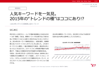 Yahoo! JAPAN Ads White Paper
はじめに
Copyright (C) 2015 Yahoo Japan Corporation. All Rights Reserved. 無断引用・転載禁止
検索傾向
2015/2/10
セールスデザイン部 WP_086
人気キーワードを一気見。
2015年の“トレンドの種”はココにあり!?
何かをもっと知りたい、という行動の延長線上にあるものの
一つが「検索」である。検索キーワードを分析すると“流行の
兆し”が見えてくることは徐々に知られるようになってきてい
る。2014年のキーワード検索を見ると、右図の通り、総検索
数においてスマートフォンがパソコンを上回った。これまで
の「パソコン検索」一強の常識を打ち破る、歴史的な年と
なったといえるだろう。スマートフォン所有者が増加する背
景の下、今後はこの傾向がますます加速する可能性がある。
今回は、2014年1月1日～12月31日にYahoo! JAPANにおい
て検索された実際のキーワードを基に、スマートフォン・パ
ソコン・タブレットの3デバイスで検索されたキーワード、さ
らにスマートフォンのみで検索されたキーワードについて紹
介する。
2014年の検索キーワードから、2015年にどのような流行が
生まれるかを考える参考にしていただきたい。
<2014年>デバイス別検索上位キーワード
1/14
 