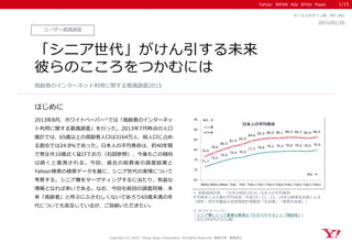 Yahoo! JAPAN Ads White Paper
はじめに
Copyright (C) 2015 Yahoo Japan Corporation. All Rights Reserved. 無断引用・転載禁止
ユーザー意識調査
2015/01/20
セールスデザイン部 WP_082
「シニア世代」がけん引する未来
彼らのこころをつかむには
2013年8月、ホワイトペーパー※では「高齢者のインターネッ
ト利用に関する意識調査」を行った。2013年7月時点の人口
推計では、65歳以上の高齢者人口は3164万人、総人口に占め
る割合では24.8％であった。日本人の平均寿命は、約40年間
で男女共10歳近く延びており（右図参照）、今後もこの傾向
は続くと推測される。今回、過去の総務省の調査結果と
Yahoo!検索の検索データを基に、シニア世代の実情について
考察する。シニア層をターゲティングするに当たり、有益な
情報となれば幸いである。なお、今回も前回の調査同様、本
来「高齢者」と呼ぶにふさわしくないであろう65歳未満の年
代についても言及しているが、ご容赦いただきたい。
高齢者のインターネット利用に関する意識調査2015
1/15
※ ホワイトぺーパー
「シニア層にとって重要な要素は『わかりやすさ』と『視認性』」
（2013年8月27日公開）
※ 総務省統計局：「日本の統計2014」日本人の平均寿命
平均寿命とは０歳の平均余命。平成19～21、23、24年は簡易生命表による
（資料：厚生労働省大臣官房統計情報部「生命表」「簡易生命表」）
71.7
73.4
74.8
75.9 76.4
77.7
78.6 79.2 79.3 79.6 79.6 79.4 79.9
76.9
78.8
80.5
81.9
82.9
84.6
85.5 86.0 86.1 86.4 86.3 85.9 86.4
65
70
75
80
85
90
95
昭和50 昭和55 昭和60 平成2 平成7 平成12 平成17 平成19 平成20 平成21 平成22 平成23 平成24
男
女
単位：年
単位：年
日本人の平均寿命
 