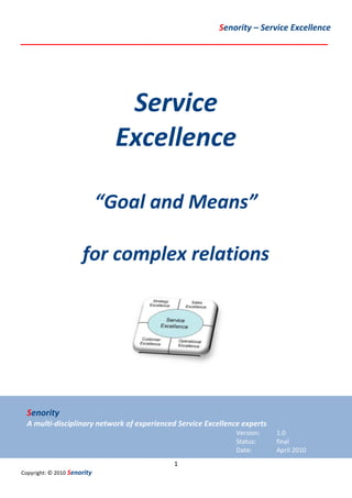 Senority – Service Excellence
__________________________________________________________




                                Service
                               Excellence

                             “Goal and Means”

                      for complex relations




  Senority
  A multi-disciplinary network of experienced Service Excellence experts
                                                               Version:    1.0
                                                               Status:     final
                                                               Date:       April 2010
                                            1
Copyright: © 2010 Senority
 