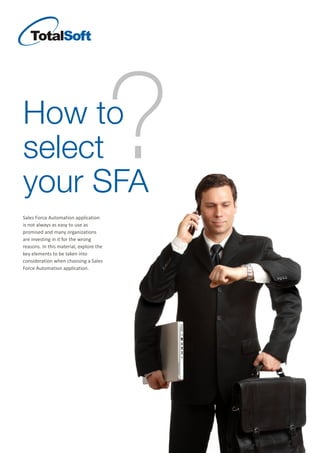 How to
select
your SFA
?
Sales Force Automation application
is not always as easy to use as
promised and many organizations
are investing in it for the wrong
reasons. In this material, explore the
key elements to be taken into
consideration when choosing a Sales
Force Automation application.
 