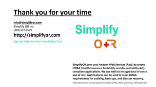 SimplifyOR.com uses Amazon Web Services (AWS) to create
HIPAA (Health Insurance Portability and Accountability Act)-
compliant applications. We use AWS to encrypt data in transit
and at rest, AWS features can be used to meet HIPAA
requirements for auditing, back-ups, and disaster recovery.
https://d0.awsstatic.com/whitepapers/compliance/AWS_HIPAA_Compliance_Whitepaper.pdf
Thank you for your time
info@simplifyor.com
Simplify OR Inc.
(888) 697-8599
http://simplifyor.com
Sign Up Today for Your Free 60 Day Trial.
 