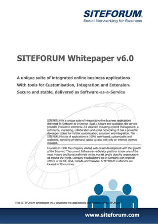 SITEFORUM Whitepaper v6.0

 A unique suite of integrated online business applications
 With tools for Customisation, Integration and Extension.
 Secure and stable, delivered as Software-as-a-Service




                         SITEFORUM is a unique suite of integrated online business applications
                         delivered as Software-as-a-Service (SaaS). Secure and scaleable, the service
                         provides innovative enterprise 2.0 solutions including content management, e-
                         commerce, marketing, collaboration and social networking. It has a powerful
                         developer toolset for further customization, extension and integration. The
                         SITEFORUM suite of applications is 100% web-based, customizable and
                         scaleable, providing on-demand, global access with only an internet browser
                         required.
                         Founded in 1998 the company started web-based development with the growth
                         of the Internet. The current Software-as-a-Service platform is now one of the
                         most mature and functionally-rich on the market and is used by organisations
                         all around the world. Company headquarters are in Germany with regional
                         offices in the UK, USA, Canada and Malaysia. SITEFORUM customers are
                         located in 70 countries.




This SITEFORUM Whitepaper v6.0 describes the applications and features of SITEFORUM.



                                                        www.siteforum.com
 