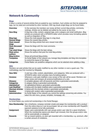 Network & Community
Blogs
A blog is a series of several articles that are posted by your members. Such articles can then be assigned to
tags, can be rated and commented by other members. With tag clouds single blogs can be found faster.
Overview             In the overview the members can review all their current blog articles, comments,
                     rankings. Articles can be deleted and edited by the owner at any time.
New Blog             A blog has a title, content, assigned tags, and a category and email notification. Blog
                     articles are produced with a WYSIWYG editor which provides many formatting options
                     as well as integration of files.
Blog tags            Shows the most popular blog tags in a tag cloud.
Newest Blogs         Shows the newest blog articles.
Most viewed          Shows the blog articles that were viewed most often.
blogs
Most discussed       Shows the blogs with the most comments.
blogs
Top rated blogs      Shows the blogs with the best ratings.
Most active          Shows the authors that post the most blog articles.
authors
Blog Archive         Shows all archived blog articles.
Templates            As Portal Master of the network you manage blog templates and blog intro templates
                     to control the layout of the blogs.
Categories           Portal Master can predefine categories which can be selected when addding a blog.

Wiki
Members can post articles that can be easily modified by any other member or even a guest user. This
methodology was first invented by Wikipedia.
New Wiki             A wiki has a title, content, placeholders, and categories. Wikis are produced with a
                     WYSIWYG editor which provides many formatting options.
Versions             Whenever a wiki gets modified a new version of the wiki will be saved. Members can
                     easily review and compare all versions/modifications of a wiki.
Glossary             A complete glossary with all keywords and links is generated automatically.
Categories           A category listing is generated automatically.
Alphabetical         An alphabetical listing is generated automatically.
Last Modified        A listing with the latest modified wikis is generated automatically.
Shortest Articles    A listing with the shortest articles is generated automatically.
Random               A listing with random wikis is generated automatically.
Administration       As Portal Master of the network you control the settings concerning wiki articles. You
                     select the wiki menu, groups, template, homepage, etc.

Memberships
As Portal Master you control all memberships in the Portal Manager.
New Membership Set a timeframe, compose reminder emails and assign the membership with a product
               from the online shop so it can be purchased. Set up a new membership with Paypal(R)
               payment solutions to be fully automated.
Assignment     Assign users automatically with user groups and/or user roles for a given timeframe.
               When the membership expires and doesn’t get renewed, then the groups and/or roles
               will be automatically un-assigned.
Rewards        Set up reward systems, so users get rewarded with a membership, e.g. premium, after
               a certain amount of invitations.




SITEFORUM Whitepaper v6.0                                                                     Page 11 of 36
For more information please visit us at www.siteforum.com
 
