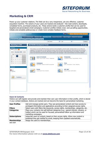 Marketing & CRM
Power up your customer relations. The Web can be a very inexpensive, yet very effective, customer
acquisition machine. The actions of your users are tracked and analyzed – like read content, downloads,
completed forms, purchased products, etc. These actions build a customer profile that can be used for
targeted and personalized email campaigns. Customer profiles initiate cross- and up-selling opportunities.
Initiate and complete polls/surveys or create more complex feedback forms.




Users & Contacts
Visitors can self-register and provide and maintain their own user information in their profile, which is stored
in your contact database. Actions are tracked and can become the basis for personalized marketing.
User Profiles         Add and manage portal users. They see personalized content and have access to
                      privileged information and applications according to their assigned access rights.
Filters               Select users with filters like keywords, access rights, memberships, categories, etc.
Categories            Place your contacts into self-defined categories (e.g.: special interest, industry, or
                      hobby) which can be used for focused, personalized follow up information and
                      marketing campaigns.
Subscriptions         Subscribe users to content, based on their access rights. When new content is
                      published they get notified by email, keeping them updated automatically.
Memberships           Assign the users to memberships.
see over




SITEFORUM Whitepaper v6.0                                                                       Page 13 of 36
For more information please visit us at www.siteforum.com
 