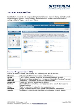 Intranet & BackOffice
Boost the team productivity with group scheduling, task allocation and document sharing. Create documents
through teamwork and share them on the Web. Webmail is a secure, browser-based email system for
desktop, notebook, PDA, and even for smart phones.




Document Management System (DMS)
Maintain documents in a folder tree and equip both, folders and files, with access rights.
Structure             Set up complex folder structure to any depth of structure.
Access                Control reading, uploading and writing rights for each folder and document.
Check-in/             Documents can be checked out from the system and checked in afterwards for an easy
Check-out             team-editing. Overwriting or double check-out are prevented.
Mass Action           Mass actions like move or copy files can be made.
Versions              Each modification is considered a new version and stored as such. Changes can be
                      followed over time.
History               Track the record of any actions like download, upload, etc.
Managers              Assign Document Managers access rights to specified folders and subfolders.
Statistic             View statistics concerning top downloads, latest downloads and latest uploads.




SITEFORUM Whitepaper v6.0                                                                    Page 16 of 36
For more information please visit us at www.siteforum.com
 
