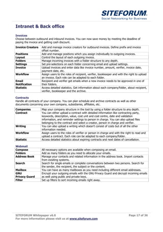 Intranet & Back office
Invoices
Choose between outbound and inbound invoices. You can now save money by meeting the deadline of
paying the invoice and getting cash discount.
Invoice Creators     Add and manage invoice creators for outbound invoices. Define prefix and invoice
                     offset number.
Positions            Add and manage positions which you assign individually to outgoing invoices.
Layout               Control the layout of each outgoing invoice.
Folders              Manage incoming invoices with a folder structure to any depth.
Settings             Set pre-selections on each folder concerning email and upload settings.
Invoice              Upload invoices and enter data like invoice number, amount, verifier, invoice date,
                     payment date, etc.
Workflow             Assign users to the roles of recipient, verifier, bookkeeper and with the right to upload
                     an invoice. Each role can be adapted to each folder.
Email                Recipient and verifier get emails when a new invoice needs to be approved in one of
Notification         their folders.
Statistic            Access detailed statistics. Get information about each company/folder, about recipient,
                     verifier, bookkeeper and the archive.

Contracts
Handle all contracts of your company. You can plan schedule and archive contracts as well as other
documents concerning your own company, subsidiaries, affiliates, etc.
Companies            Map your company structure in the tool by using a folder structure to any depth.
Contract             You can either upload a contract with detailed information like contracting party,
                     keywords, description, value, cost unit and cost centre, date and validation
                     information, and reminder settings to person in charge. You can also upload files
                     belonging to the contract and select a creator, person in charge and verifier.
Writing              You can also upload a writing which doesn’t consist of costs but of all the other
                     information needed.
Workflow             Assign users to the roles of verifier or person in charge and with the right to read and
                     upload a contract. Each role can be adapted to each company/folder.
Statistic            Access detailed statistics about expiring contracts and next dates of cancellation.

Webmail
Compose              All necessary options are available when composing an email.
Folders              Add as many folders as you need to allocate your emails.
Address Book         Manage your contacts and related information in the address book. Import contacts
                     from exisiting systems.
Search               Search for single emails or complete conversations between two persons. Search for
                     the sender, the recipient, the subject or the content.
Mailbox              You can have as many mailboxes as you need including different email addresses.
GNU                  Encrypt your outgoing emails with the GNU Privacy Guard and decrypt incoming emails
Privacy Guard        as well using public and private keys.
Filter               Set up filters to sort incoming emails right away.




SITEFORUM Whitepaper v6.0                                                                     Page 17 of 36
For more information please visit us at www.siteforum.com
 