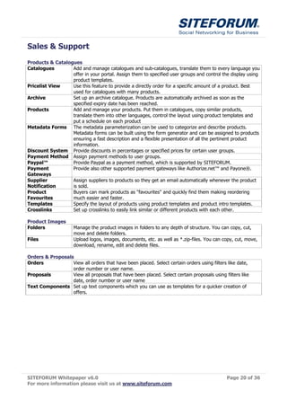 Sales & Support
Products & Catalogues
Catalogues        Add and manage catalogues and sub-catalogues, translate them to every language you
                  offer in your portal. Assign them to specified user groups and control the display using
                  product templates.
Pricelist View    Use this feature to provide a directly order for a specific amount of a product. Best
                  used for catalogues with many products.
Archive           Set up an archive catalogue. Products are automatically archived as soon as the
                  specified expiry date has been reached.
Products          Add and manage your products. Put them in catalogues, copy similar products,
                  translate them into other languages, control the layout using product templates and
                  put a schedule on each product
Metadata Forms The metadata parameterization can be used to categorize and describe products.
                  Metadata forms can be built using the form generator and can be assigned to products
                  ensuring a fast description and a flexible presentation of all the pertinent product
                  information.
Discount System Provide discounts in percentages or specified prices for certain user groups.
Payment Method Assign payment methods to user groups.
Paypal™           Provide Paypal as a payment method, which is supported by SITEFORUM.
Payment           Provide also other supported payment gateways like Authorize.net™ and Payone®.
Gateways
Supplier          Assign suppliers to products so they get an email automatically whenever the product
Notification      is sold.
Product           Buyers can mark products as "favourites" and quickly find them making reordering
Favourites        much easier and faster.
Templates         Specify the layout of products using product templates and product intro templates.
Crosslinks        Set up crosslinks to easily link similar or different products with each other.

Product Images
Folders              Manage the product images in folders to any depth of structure. You can copy, cut,
                     move and delete folders.
Files                Upload logos, images, documents, etc. as well as *.zip-files. You can copy, cut, move,
                     download, rename, edit and delete files.

Orders & Proposals
Orders            View all orders that have been placed. Select certain orders using filters like date,
                  order number or user name.
Proposals         View all proposals that have been placed. Select certain proposals using filters like
                  date, order number or user name
Text Components Set up text components which you can use as templates for a quicker creation of
                  offers.




SITEFORUM Whitepaper v6.0                                                                   Page 20 of 36
For more information please visit us at www.siteforum.com
 