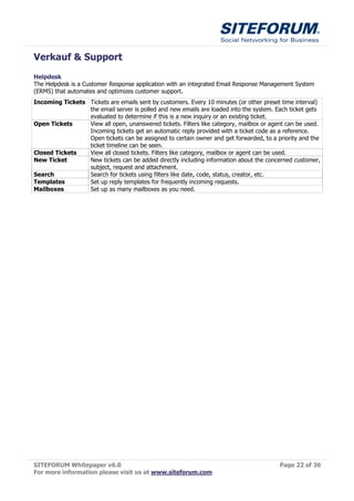 Verkauf & Support
Helpdesk
The Helpdesk is a Customer Response application with an integrated Email Response Management System
(ERMS) that automates and optimizes customer support.
Incoming Tickets Tickets are emails sent by customers. Every 10 minutes (or other preset time interval)
                 the email server is polled and new emails are loaded into the system. Each ticket gets
                 evaluated to determine if this is a new inquiry or an existing ticket.
Open Tickets     View all open, unanswered tickets. Filters like category, mailbox or agent can be used.
                 Incoming tickets get an automatic reply provided with a ticket code as a reference.
                 Open tickets can be assigned to certain owner and get forwarded, to a priority and the
                 ticket timeline can be seen.
Closed Tickets   View all closed tickets. Filters like category, mailbox or agent can be used.
New Ticket       New tickets can be added directly including information about the concerned customer,
                 subject, request and attachment.
Search           Search for tickets using filters like date, code, status, creator, etc.
Templates        Set up reply templates for frequently incoming requests.
Mailboxes        Set up as many mailboxes as you need.




SITEFORUM Whitepaper v6.0                                                                Page 22 of 36
For more information please visit us at www.siteforum.com
 