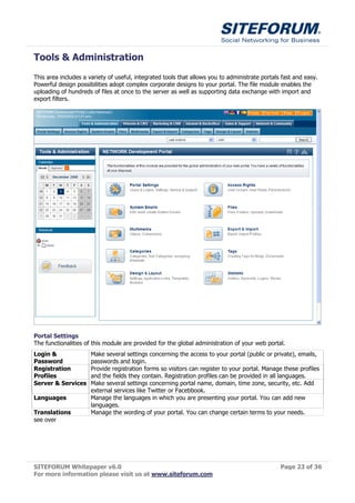 Tools & Administration
This area includes a variety of useful, integrated tools that allows you to administrate portals fast and easy.
Powerful design possibilities adopt complex corporate designs to your portal. The file module enables the
uploading of hundreds of files at once to the server as well as supporting data exchange with import and
export filters.




Portal Settings
The functionalities of this module are provided for the global administration of your web portal.
Login &               Make several settings concerning the access to your portal (public or private), emails,
Password              passwords and login.
Registration          Provide registration forms so visitors can register to your portal. Manage these profiles
Profiles              and the fields they contain. Registration profiles can be provided in all languages.
Server & Services     Make several settings concerning portal name, domain, time zone, security, etc. Add
                      external services like Twitter or Facebbook.
Languages             Manage the languages in which you are presenting your portal. You can add new
                      languages.
Translations          Manage the wording of your portal. You can change certain terms to your needs.
see over




SITEFORUM Whitepaper v6.0                                                                       Page 23 of 36
For more information please visit us at www.siteforum.com
 