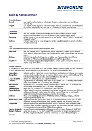 Tools & Administration
Export & Import
Export               Add export profiles equipped with target directory, actions, start and end dates,
                     interval, etc.
Import               Add import profiles equipped with import type, interval, update mode, column headline
                     list, column assignment, etc. Use XML or CSV format to import a list of users.

Categories
Categories           Add and manage categories and subcategories with any kind of depth. Move
                     categories and translate them into all languages you provide in your portal.
Elements             Default elements you can add categories to are “global”, “users”, “wikis”, “companies”,
                     “helpdesk tickets”.
Settings             Define the elements to which categories can be added (No selection, simple selection,
                     multiple selections).

Tags
Tags are free keywords that can be used to describe various areas.
Overview             Add and manage tags of the elements . Blogs, Documents, Stories, Wikis, Network
                     Files, Network Groups and Feeds. Use filters to select single tags and view the element
                     count.
Settings             Define the areas to which tags can be added and if tags can be entered freely
                     (textarea) or if they have to be selected (checkbox) from given tags.
Tag Cloud            The placeholder $tagCloud can be placed on a certain spot in your portal design to
                     display a tag cloud there.

Design & Layout
In the Design & Layout area you can change fonts, background colours, icons and logos and also the design
for story layouts or with layout modules the entire designs. You have huge possibilities here.
MasterSets        Select predefined MasterSets combining different combinations of colours, fonts, logos,
DesignSets        and layouts. It may be changed at anytime. Select colours from predefined DesignSets.
                  Selection and storing overwrites colours and fonts in the CSS file.
Logos & Icons     Upload you company logo and adjust icons to it.
Colours           Adjust all colours concerning every edge of your portal. Use CSS directly or the simple
                  mode. CSS modules and a CSS library are available.
Background        Adjust all colours concerning the backgrounds of your portal. Use CSS directly or the
Images            simple mode. CSS modules and a CSS library are available.
CSS Modules       Adapt the CSS modules, CSS module library and CSS files.
Colour Palette    Palette selection can be pre-assigned and changed with simple icon selection. Different
                  palettes can be easily loaded using the palette frames. These can be individually
                  assigned. Combinations can be easily generated dynamically.
Settings          Make general settings concerning WYSIWYG editors, font sizes, images, .pdf and
                  design export and import, etc.
Application Links Application links are specific links going to a certain application, which you can place
                  anywhere. Manage all application links, rename, replace, sort, translate them, etc.
Templates         Manage all templates like story templates, product templates, intro templates, blog
                  templates, feed templates, campaign templates, etc. Templates describe the layout of
                  the named elements using HTML, CSS and placeholders.
Master Design & Arrange layout modules as placeholders using defined Master Designs. A WYSIWIG
Design Modules    editor can be used so you don’t need HTML knowledge for simple changes. Design
                  Modules are placeholders for functions, which may be used in Master Designs.
see over



SITEFORUM Whitepaper v6.0                                                                   Page 25 of 36
For more information please visit us at www.siteforum.com
 