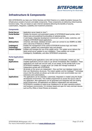 Infrastructure & Components
With SITEFORUM® you base your Online Business and Web Presence on a stable foundation because the
infrastructure consists of proven and stable components. These components are delivering critical business
functions today. They are based on open Internet standards delivering the benefits of security,
customization, integration, scalability and investment protection.

Components
Portal Server         Application server based on Java™.
Portal Builder        Enables the dynamic and automated creation of SITEFORUM based portals, define
                      feature-sets and predefined functionalities of selected portals.
Studio                A web-based, integrated development environment used to create, customize, and
                      integrate SITEFORUM based applications.
dbAnywhere            Universal, web based, database browser; users can connect to any RDBMS via JDBC
                      and a vast array of features is offered.
Codelager®            Enables the management of the central SITEFORUM business logic and makes
Technology            migration, updates and customization easy and painless.
Instant Updater       Enables and manages the use of the update server. The update server delivers the
                      latest portal server updates to your installation. These updates can include
                      Codelager®, PortalBuilder, and other SITEFORUM components.

Portal Applications
Portal                SITEFORUM portal applications come with turn-key functionality, instant use, and
Applications          installed applications and are ready to use almost immediately after installation. These
                      applications are multi-user and are used, as you assign, by the portals built in your
                      SITEFORUM installation. A single server can create and manage hundreds of
                      independent portals with SITEFORUM.
Portals               All portals on the server are independent - they use their own database instance and
                      their own file/directory structures. The instant updater and the Codelager® Technology
                      ensure that the portals are always up-to-date and can even accommodate your own
                      extensions and customizations.
Applications          The applications can be extended, customized, integrated or created using the Studio
                      development environment. This enables programmers to access the source code of
                      any application. New applications can be generated and integrated with the existing
                      portal infrastructure. All applications are platform independent and web-based.
SITEFORUM             SITEFORUM is available as ready-to-go installations for all major operating systems
                      and hardware environments. It is browser-based and open for many end-user devices
                      such as PCs, PDAs or Smart Phones via browsers.




SITEFORUM Whitepaper v6.0                                                                     Page 27 of 36
For more information please visit us at www.siteforum.com
 