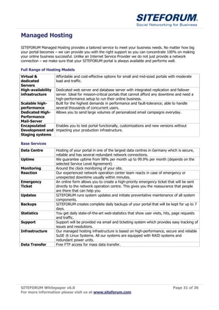 Managed Hosting
SITEFORUM Managed Hosting provides a tailored service to meet your business needs. No matter how big
your portal becomes – we can provide you with the right support so you can concentrate 100% on making
your online business successful. Unlike an Internet Service Provider we do not just provide a network
connection – we make sure that your SITEFORUM portal is always available and performs well.

Full Range of Hosting Models
Virtual &           Affordable and cost-effective options for small and mid-sized portals with moderate
dedicated           load and traffic.
Servers
High-availability   Dedicated web server and database server with integrated replication and failover
infrastructure      server. Ideal for mission-critical portals that cannot afford any downtime and need a
                    high-performance setup to run their online business.
Scalable high-      Built for the highest demands in performance and fault-tolerance; able to handle
performance         several thousands of concurrent users.
Dedicated High-     Allows you to send large volumes of personalized email campaigns everyday.
Performance
Mail-Server
Encapsulated    Enables you to test portal functionally, customizations and new versions without
Development and impacting your production infrastructure.
Staging systems

Base Services
Data Centre         Hosting of your portal in one of the largest data centres in Germany which is secure,
                    reliable and has several redundant network connections.
Uptime              We guarantee uptime from 98% per month up to 99.9% per month (depends on the
                    selected Service Level Agreement)
Monitoring          Around the clock monitoring of your site.
Reaction            Our experienced network operation center team reacts in case of emergency or
                    unexpected downtime usually within minutes.
Emergency           An online form allows you to create a high-priority emergency ticket that will be sent
Ticket              directly to the network operation centre. This gives you the reassurance that people
                    are there that can help you
Updates             SITEFORUM runs system updates and initiate preventative maintenance of all system
                    components.
Backups             SITEFORUM creates complete daily backups of your portal that will be kept for up to 7
                    days.
Statistics          You get daily state-of-the-art web-statistics that show user visits, hits, page requests
                    and traffic.
Support             Support will be provided via email and ticketing system which provides easy tracking of
                    issues and resolutions.
Infrastructure      Our managed hosting infrastructure is based on high-performance, secure and reliable
                    SuSE ® Linux Systems. All our systems are equipped with RAID systems and
                    redundant power units.
Data Transfer       Free FTP access for mass data transfer.




SITEFORUM Whitepaper v6.0                                                                   Page 31 of 36
For more information please visit us at www.siteforum.com
 