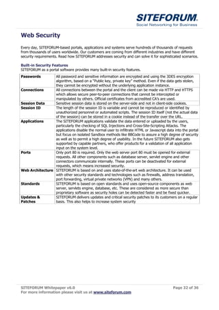 Web Security
Every day, SITEFORUM-based portals, applications and systems serve hundreds of thousands of requests
from thousands of users worldwide. Our customers are coming from different industries and have different
security requirements. Read how SITEFORUM addresses security and can solve it for sophisticated scenarios.

Built-in Security Features
SITEFORUM as a portal software provides many built-in security features.
Passwords        All password and sensitive information are encrypted and using the 3DES encryption
                 algorithm, based on a “Public key, private key” method. Even if the data gets stolen,
                 they cannot be encrypted without the underlying application instance.
Connections      All connections between the portal and the client can be made via HTTP and HTTPS
                 which allows secure peer-to-peer connections that cannot be intercepted or
                 manipulated by others. Official certificates from accredited CA’s are used.
Session Data     Sensitive session data is stored on the server-side and not in client-side cookies.
Session ID       The length of the session ID is variable and cannot be reproduced or identified by
                 unauthorized personnel or automated scripts. The session ID itself (not the actual data
                 of the session) can be stored in a cookie instead of the transfer over the URL.
Applications     The SITEFORUM applications validate the data entered or uploaded by the users,
                 particularly the checking of SQL Injections and Cross-Site-Scripting Attacks. The
                 applications disable the normal user to infiltrate HTML or Javascript data into the portal
                 but focus on isolated Sandbox methods like BBCode to assure a high degree of security
                 as well as to permit a high degree of usability. In the future SITEFORUM also gets
                 supported by capable partners, who offer products for a validation of all application
                 input on the system level.
Ports            Only port 80 is required. Only the web server port 80 must be opened for external
                 requests. All other components such as database server, servlet engine and other
                 connectors communicate internally. These ports can be deactivated for external
                 requests, which means increased security.
Web Architecture SITEFORUM is based on and uses state-of-the-art web architecture. It can be used
                 with other security standards and technologies such as firewalls, address translation,
                 port forwarding, virtual private networks (VPN) and many others.
Standards        SITEFORUM is based on open standards and uses open-source components as web
                 server, servlets engine, database, etc. These are considered as more secure than
                 proprietary software as security holes can be detected faster and be fixed quicker.
Updates &        SITEFORUM delivers updates and critical security patches to its customers on a regular
Patches          basis. This also helps to increase system security




SITEFORUM Whitepaper v6.0                                                                  Page 32 of 36
For more information please visit us at www.siteforum.com
 