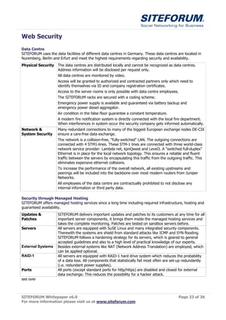 Web Security
Data Centre
SITEFORUM uses the data facilities of different data centres in Germany. These data centres are located in
Nuremberg, Berlin and Erfurt and meet the highest requirements regarding security and availability.
Physical Security    The data centres are distributed locally and cannot be recognized as data centres.
                     Address information will be disclosed per request only.
                     All data centres are monitored by video.
                     Access will be granted to authorized and contracted partners only which need to
                     identify themselves via ID and company registration certificates.
                     Access to the server rooms is only possible with data centre employees.
                     The SITEFORUM racks are secured with a coding scheme.
                     Emergency power supply is available and guaranteed via battery backup and
                     emergency power diesel aggregator.
                     Air condition in the false floor guarantee a constant temperature.
                     A modern fire notification system is directly connected with the local fire department.
                     When interferences in system occur the security company gets informed automatically.
Network &            Many redundant connections to many of the biggest European exchange nodes DE-CIX
System Security      ensure a care-free data exchange.
                     The network is a collision-free, "fully-switched" LAN. The outgoing connections are
                     connected with 4 STM1-lines. These STM-1 lines are connected with three world-class
                     network service provider: Lambda net, kpnQwest and Level3. A "switched full-duplex"
                     Ethernet is in place for the local network topology. This ensures a reliable and fluent
                     traffic between the servers by encapsulating this traffic from the outgoing traffic. This
                     eliminates expensive ethernet collisions.
                     To increase the performance of the overall network, all existing upstreams and
                     peerings will be included into the backbone over most modern routers from Juniper
                     Networks.
                     All employees of the data centre are contractually prohibited to not disclose any
                     internal information or third party data.

Security through Managed Hosting
SITEFORUM offers managed hosting services since a long time including required infrastructure, hosting and
guaranteed availability.
Updates &            SITEFORUM delivers important updates and patches to its customers at any time for all
Patches              important server components, it brings them inside the managed hosting services and
                     takes the complete monitoring. Patches are tested on sandbox servers before.
Servers              All servers are equipped with SuSE Linux and many integrated security components.
                     Therewith the systems are shield from standard attacks like ICMP and SYN flooding.
                     SITEFORUM follows a hardening strategy for its servers, which is geared to general
                     accepted guidelines and also to a high level of practical knowledge of our experts.
External Systems     Besides external systems like NAT (Network Address Translation) are employed, which
                     can be applied optional.
RAID-1               All servers are equipped with RAID-1 hard drive system which reduces the probability
                     of a data loss. All components that statistically fail most often are set-up redundantly
                     (i.e. redundant power supplies).
Ports                All ports (except standard ports for http/https) are disabled and closed for external
                     data exchange. This reduces the possibility for a hacker attack.
see over



SITEFORUM Whitepaper v6.0                                                                      Page 33 of 36
For more information please visit us at www.siteforum.com
 