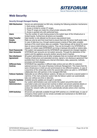 Web Security
Security through Managed Hosting
SSH Mechanism      Servers are administrated via SSH only, including the following protective mechanisms:
                   1. Root access is disabled.
                   2. Access is limited to certain IP ranges.
                   3. These IP ranges are inside the virtual private networks (VPN)
                   4. Access is granted only with authorized keys.
Users              Thus the number of users having access to the system layer of the infrastructure is
                   limited heavily. Furthermore all actions are traceable.
Data Transfer      Data transfer is only allowed via the secure copy protocol (scp).
Emails             Mails can only be sent from local host to ensure that only the server itself sends mails.
Backups            In case of data loss (e.g. through aware/unaware erasing of files) daily complete
                   backups of the recent seven days are available. These backups will be stored for seven
                   days on secure external backup systems. They can be brought in by SITEFORUM on
                   request. In certain cases SITEFORUM can bring in backups only partly or restore data.
Root Passwords     The system root password and the SITEFORUM root password are changed regularly.
User Accounts      SITEFORUM user accounts are not system accounts. Through the abstraction of the
                   system and the appliance accounts another security level is inserted.
Non-disclosure     All system administrators and all other employees that are involved with the Managed
Agreement          Hosting infrastructure and associated services, signed a non-disclosure agreement that
                   prohibits them from disclosing any internal information, data, passwords, methods,
                   processes and technologies.
Different Data     SITEFORUM has capacities in different data centres and can offer its customers
Centres            optional services in the area of Business Continuity Management. This means that the
                   same infrastructure is hold out and synchronized on two different locations. In case of
                   a downtime of the whole data centre the second data centre can pitch in. SITEFORUM
                   collaborates here with partners in the managed DNS field.
Failover Systems   Optionally we are offering failover systems. All data are mirrored to a second system in
                   real-time. If the main production system fails the failover system can automatically
                   take over without any time or data loss.
Security Updates   Available security updates are brought in promptly.
System             Our system administrators scan and monitor the system around-the-clock with
Administrators     automated scripts and manual test routines to detect and prevent potential attacks or
                   system anomalies before they even arise. Systems are used which evaluate and
                   analyse the network traffic and which automatically activate actions when reaching
                   thresholds.
KVM Switches       All servers are optionally available through KVM switches on a 24/365 basis. In case of
                   emergency these system can be remote controlled and maintained on the BIOS level
                   which also increases security.




SITEFORUM Whitepaper v6.0                                                                   Page 34 of 36
For more information please visit us at www.siteforum.com
 