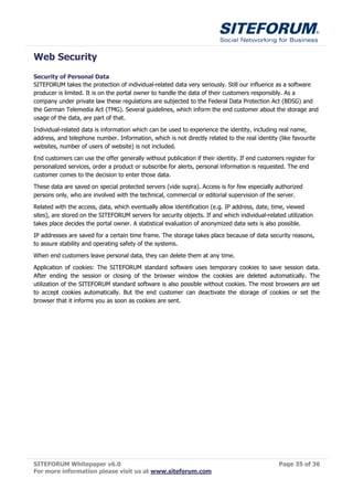 Web Security
Security of Personal Data
SITEFORUM takes the protection of individual-related data very seriously. Still our influence as a software
producer is limited. It is on the portal owner to handle the data of their customers responsibly. As a
company under private law these regulations are subjected to the Federal Data Protection Act (BDSG) and
the German Telemedia Act (TMG). Several guidelines, which inform the end customer about the storage and
usage of the data, are part of that.
Individual-related data is information which can be used to experience the identity, including real name,
address, and telephone number. Information, which is not directly related to the real identity (like favourite
websites, number of users of website) is not included.
End customers can use the offer generally without publication if their identity. If end customers register for
personalized services, order a product or subscribe for alerts, personal information is requested. The end
customer comes to the decision to enter those data.
These data are saved on special protected servers (vide supra). Access is for few especially authorized
persons only, who are involved with the technical, commercial or editorial supervision of the server.
Related with the access, data, which eventually allow identification (e.g. IP address, date, time, viewed
sites), are stored on the SITEFORUM servers for security objects. If and which individual-related utilization
takes place decides the portal owner. A statistical evaluation of anonymized data sets is also possible.
IP addresses are saved for a certain time frame. The storage takes place because of data security reasons,
to assure stability and operating safety of the systems.

When end customers leave personal data, they can delete them at any time.
Application of cookies: The SITEFORUM standard software uses temporary cookies to save session data.
After ending the session or closing of the browser window the cookies are deleted automatically. The
utilization of the SITEFORUM standard software is also possible without cookies. The most browsers are set
to accept cookies automatically. But the end customer can deactivate the storage of cookies or set the
browser that it informs you as soon as cookies are sent.




SITEFORUM Whitepaper v6.0                                                                      Page 35 of 36
For more information please visit us at www.siteforum.com
 