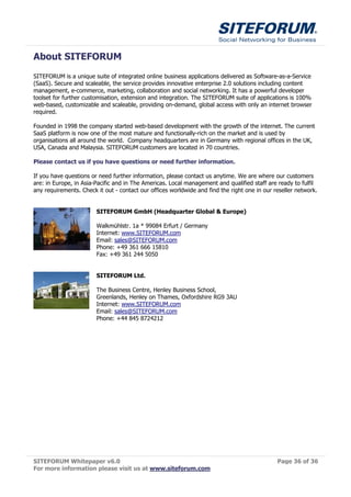 About SITEFORUM
SITEFORUM is a unique suite of integrated online business applications delivered as Software-as-a-Service
(SaaS). Secure and scaleable, the service provides innovative enterprise 2.0 solutions including content
management, e-commerce, marketing, collaboration and social networking. It has a powerful developer
toolset for further customisation, extension and integration. The SITEFORUM suite of applications is 100%
web-based, customizable and scaleable, providing on-demand, global access with only an internet browser
required.

Founded in 1998 the company started web-based development with the growth of the internet. The current
SaaS platform is now one of the most mature and functionally-rich on the market and is used by
organisations all around the world. Company headquarters are in Germany with regional offices in the UK,
USA, Canada and Malaysia. SITEFORUM customers are located in 70 countries.

Please contact us if you have questions or need further information.

If you have questions or need further information, please contact us anytime. We are where our customers
are: in Europe, in Asia-Pacific and in The Americas. Local management and qualified staff are ready to fulfil
any requirements. Check it out - contact our offices worldwide and find the right one in our reseller network.


                        SITEFORUM GmbH (Headquarter Global & Europe)

                        Walkmühlstr. 1a * 99084 Erfurt / Germany
                        Internet: www.SITEFORUM.com
                        Email: sales@SITEFORUM.com
                        Phone: +49 361 666 15810
                        Fax: +49 361 244 5050


                        SITEFORUM Ltd.

                        The Business Centre, Henley Business School,
                        Greenlands, Henley on Thames, Oxfordshire RG9 3AU
                        Internet: www.SITEFORUM.com
                        Email: sales@SITEFORUM.com
                        Phone: +44 845 8724212




SITEFORUM Whitepaper v6.0                                                                     Page 36 of 36
For more information please visit us at www.siteforum.com
 