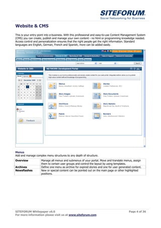 Website & CMS
This is your entry point into e-business. With this professional and easy-to-use Content Management System
(CMS) you can create, publish and manage your own content - no html or programming knowledge needed.
Access control and personalization ensures that the right people get the right information. Standard
languages are English, German, French and Spanish, more can be added easily.




Menus
Add and manage complex menu structures to any depth of structure.
Overview             Manage all menus and submenus of your portal. Move and translate menus, assign
                     them to certain user groups and control the layout by using templates.
Archives             Define one menu as archive for expired stories and one for user generated content.
Newsflashes          New or special content can be pointed out on the main page or other highlighted
                     positions.




SITEFORUM Whitepaper v6.0                                                                   Page 4 of 36
For more information please visit us at www.siteforum.com
 