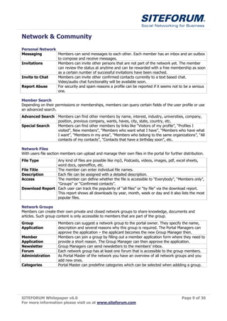 Network & Community
Personal Network
Messaging        Members can send messages to each other. Each member has an inbox and an outbox
                 to compose and receive messages.
Invitations      Members can invite other persons that are not part of the network yet. The member
                 can review the status at anytime and can be rewarded with a free membership as soon
                 as a certain number of successful invitations have been reached.
Invite to Chat   Members can invite other confirmed contacts currently to a text based chat.
                 Video/audio chat functionality will be available soon.
Report Abuse     For security and spam reasons a profile can be reported if it seems not to be a serious
                 one.

Member Search
Depending on their permissions or memberships, members can query certain fields of the user profile or use
an advanced search.
Advanced Search Members can find other members by name, interest, industry, universities, company,
                position, previous company, wants, haves, city, state, country, etc.
Special Search  Members can find other members by links like “Visitors of my profile”, “Profiles I
                visited”, New members”, “Members who want what I have”, “Members who have what
                I want”, “Members in my area”, “Members who belong to the same organizations”, “All
                contacts of my contacts”, “Contacts that have a birthday soon”, etc.

Network Files
With users file section members can upload and manage their own files in the portal for further distribution.
File Type       Any kind of files are possible like mp3, Podcasts, videos, images, pdf, excel sheets,
                word docs, openoffice, etc.
File Title      The member can enter individual file names.
Description     Each file can be assigned with a detailed description.
Access          The member can define whether the file is accessible to “Everybody”, “Members only”,
                “Groups” or “Confirmed contacts”.
Download Report Each user can track the popularity of “all files” or “by file” via the download report.
                This report shows all downloads by year, month, week or day and it also lists the most
                popular files.

Network Groups
Members can create their own private and closed network groups to share knowledge, documents and
articles. Such group content is only accessible to members that are part of the group.
Group                Members can suggest a network group to the portal owner. They specify the name,
Application          description and several reasons why this group is required. The Portal Managers can
                     approve the application – the applicant becomes the new Group Manager then.
Member               Members can join a group by filling out a member application form where they need to
Application          provide a short reason. The Group Manager can then approve the application.
Newsletter           Group Managers can send newsletters to the members’ inbox.
Forum                Each network group has at least one forum that is accessible to the group members.
Administration       As Portal Master of the network you have an overview of all network groups and you
                     add new ones.
Categories           Portal Master can predefine categories which can be selected when addding a group.




SITEFORUM Whitepaper v6.0                                                                      Page 9 of 36
For more information please visit us at www.siteforum.com
 