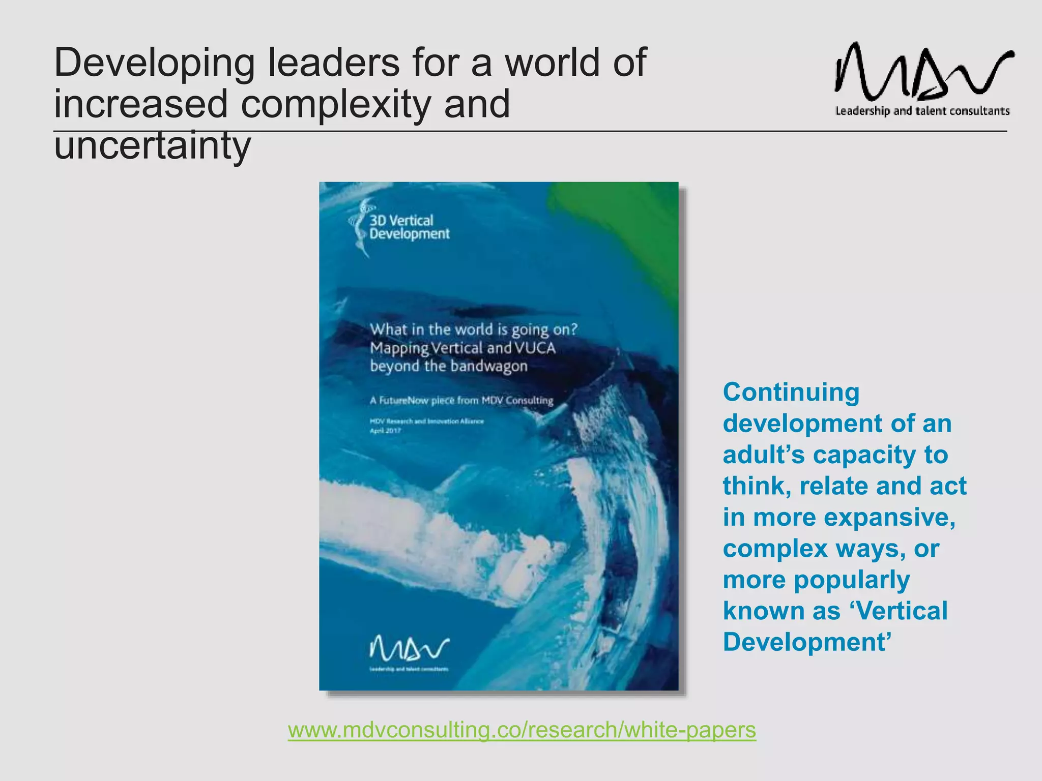 Developing leaders for a world of
increased complexity and
uncertainty
www.mdvconsulting.co/research/white-papers
Continuing
development of an
adult’s capacity to
think, relate and act
in more expansive,
complex ways, or
more popularly
known as ‘Vertical
Development’
 