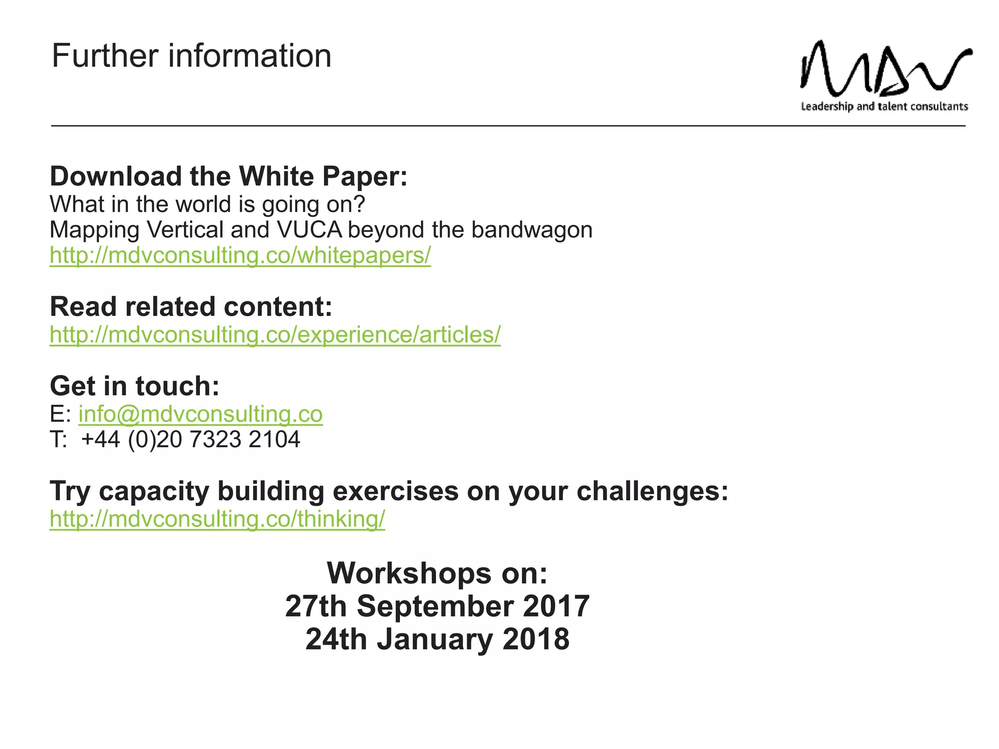 Further information
Download the White Paper:
What in the world is going on?
Mapping Vertical and VUCA beyond the bandwagon
http://mdvconsulting.co/whitepapers/
Read related content:
http://mdvconsulting.co/experience/articles/
Get in touch:
E: info@mdvconsulting.co
T: +44 (0)20 7323 2104
Try capacity building exercises on your challenges:
http://mdvconsulting.co/thinking/
Workshops on:
27th September 2017
24th January 2018
 