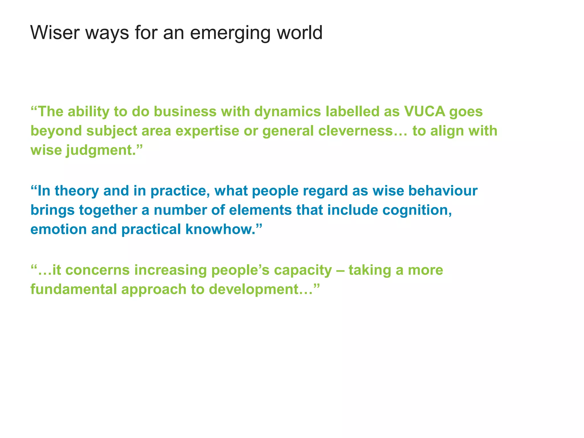 Wiser ways for an emerging world
“The ability to do business with dynamics labelled as VUCA goes
beyond subject area expertise or general cleverness… to align with
wise judgment.”
“In theory and in practice, what people regard as wise behaviour
brings together a number of elements that include cognition,
emotion and practical knowhow.”
“…it concerns increasing people’s capacity – taking a more
fundamental approach to development…”
 