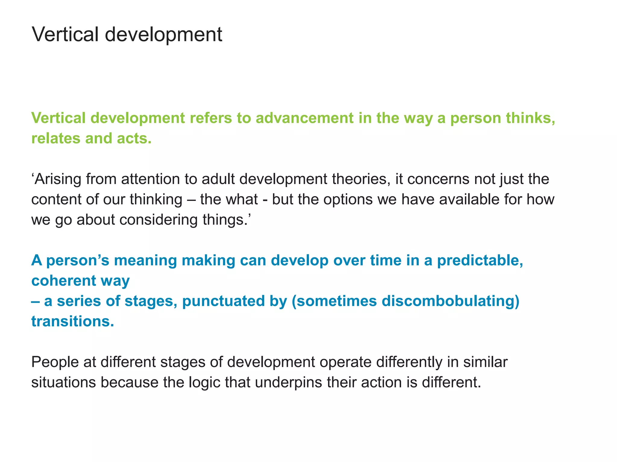 Vertical development
Vertical development refers to advancement in the way a person thinks,
relates and acts.
‘Arising from attention to adult development theories, it concerns not just the
content of our thinking – the what - but the options we have available for how
we go about considering things.’
A person’s meaning making can develop over time in a predictable,
coherent way
– a series of stages, punctuated by (sometimes discombobulating)
transitions.
People at different stages of development operate differently in similar
situations because the logic that underpins their action is different.
 