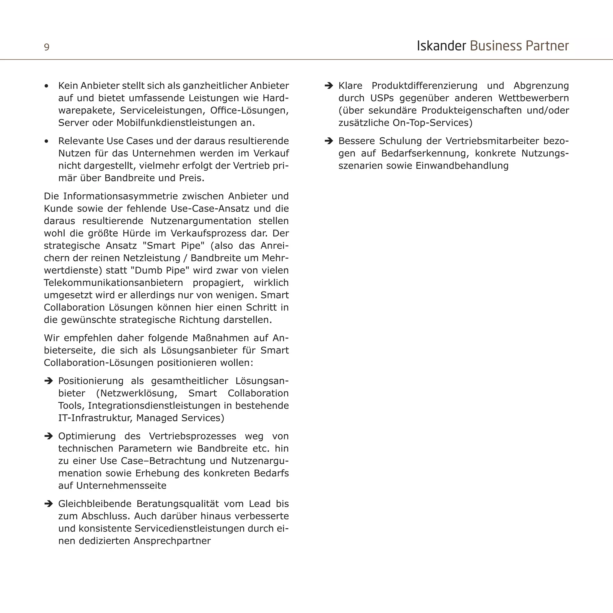 Iskander Business Partner9
•	 Kein Anbieter stellt sich als ganzheitlicher Anbieter
auf und bietet umfassende Leistungen wie Hard-
warepakete, Serviceleistungen, Office-Lösungen,
Server oder Mobilfunkdienstleistungen an.
•	 Relevante Use Cases und der daraus resultierende
Nutzen für das Unternehmen werden im Verkauf
nicht dargestellt, vielmehr erfolgt der Vertrieb pri-
mär über Bandbreite und Preis.
Die Informationsasymmetrie zwischen Anbieter und
Kunde sowie der fehlende Use-Case-Ansatz und die
daraus resultierende Nutzenargumentation stellen
wohl die größte Hürde im Verkaufsprozess dar. Der
strategische Ansatz "Smart Pipe" (also das Anrei-
chern der reinen Netzleistung / Bandbreite um Mehr-
wertdienste) statt "Dumb Pipe" wird zwar von vielen
Telekommunikationsanbietern propagiert, wirklich
umgesetzt wird er allerdings nur von wenigen. Smart
Collaboration Lösungen können hier einen Schritt in
die gewünschte strategische Richtung darstellen.
Wir empfehlen daher folgende Maßnahmen auf An-
bieterseite, die sich als Lösungsanbieter für Smart
Collaboration-Lösungen positionieren wollen:
ÎÎ Positionierung als gesamtheitlicher Lösungsan-
bieter (Netzwerklösung, Smart Collaboration
Tools, Integrationsdienstleistungen in bestehende
IT-Infrastruktur, Managed Services)
ÎÎ Optimierung des Vertriebsprozesses weg von
technischen Parametern wie Bandbreite etc. hin
zu einer Use Case–Betrachtung und Nutzenargu-
menation sowie Erhebung des konkreten Bedarfs
auf Unternehmensseite
ÎÎ Gleichbleibende Beratungsqualität vom Lead bis
zum Abschluss. Auch darüber hinaus verbesserte
und konsistente Servicedienstleistungen durch ei-
nen dedizierten Ansprechpartner
ÎÎ Klare Produktdifferenzierung und Abgrenzung
durch USPs gegenüber anderen Wettbewerbern
(über sekundäre Produkteigenschaften und/oder
zusätzliche On-Top-Services)
ÎÎ Bessere Schulung der Vertriebsmitarbeiter bezo-
gen auf Bedarfserkennung, konkrete Nutzungs-
szenarien sowie Einwandbehandlung
 