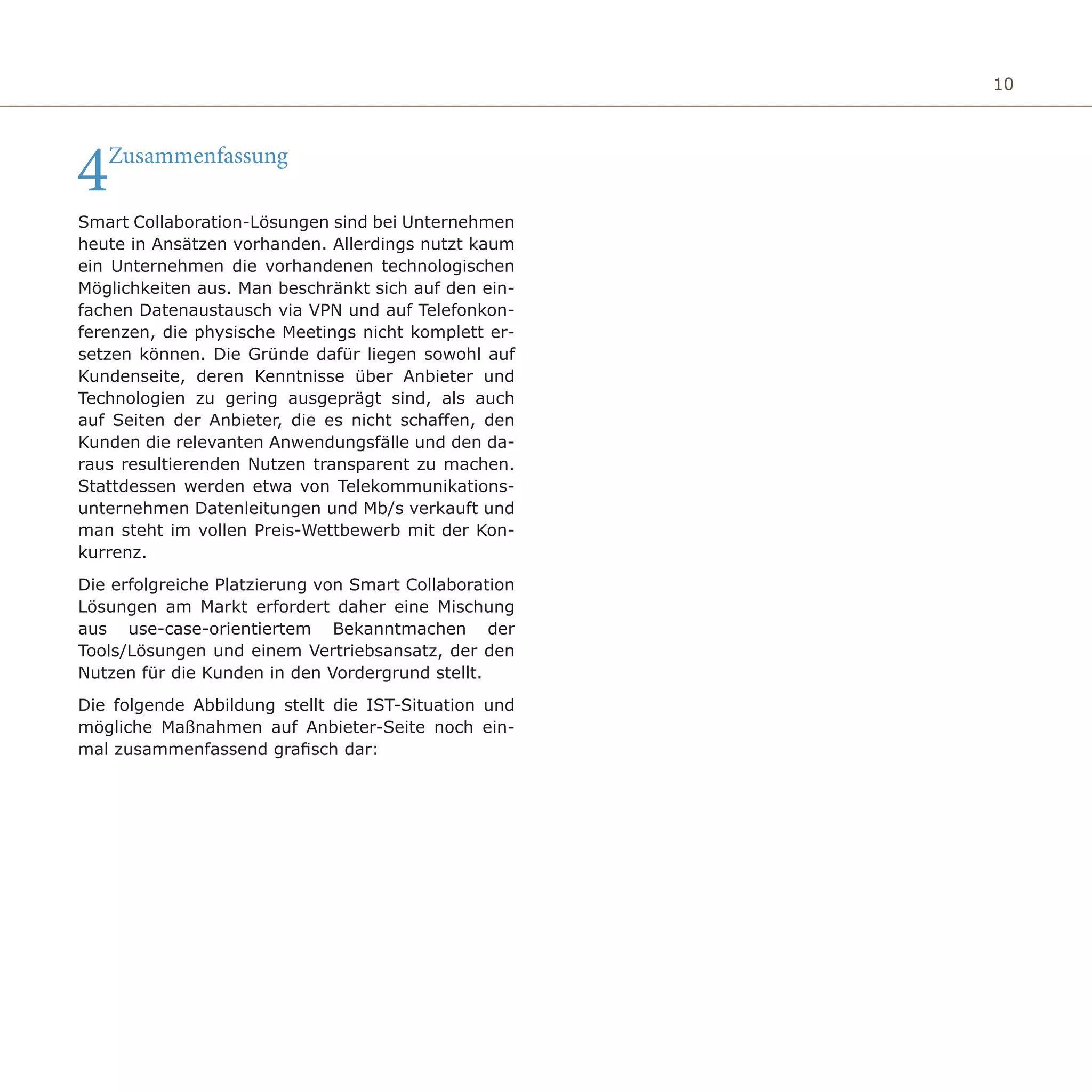 10
4Zusammenfassung
Smart Collaboration-Lösungen sind bei Unternehmen
heute in Ansätzen vorhanden. Allerdings nutzt kaum
ein Unternehmen die vorhandenen technologischen
Möglichkeiten aus. Man beschränkt sich auf den ein-
fachen Datenaustausch via VPN und auf Telefonkon-
ferenzen, die physische Meetings nicht komplett er-
setzen können. Die Gründe dafür liegen sowohl auf
Kundenseite, deren Kenntnisse über Anbieter und
Technologien zu gering ausgeprägt sind, als auch
auf Seiten der Anbieter, die es nicht schaffen, den
Kunden die relevanten Anwendungsfälle und den da-
raus resultierenden Nutzen transparent zu machen.
Stattdessen werden etwa von Telekommunikations-
unternehmen Datenleitungen und Mb/s verkauft und
man steht im vollen Preis-Wettbewerb mit der Kon-
kurrenz.
Die erfolgreiche Platzierung von Smart Collaboration
Lösungen am Markt erfordert daher eine Mischung
aus use-case-orientiertem Bekanntmachen der
Tools/Lösungen und einem Vertriebsansatz, der den
Nutzen für die Kunden in den Vordergrund stellt.
Die folgende Abbildung stellt die IST-Situation und
mögliche Maßnahmen auf Anbieter-Seite noch ein-
mal zusammenfassend grafisch dar:
 