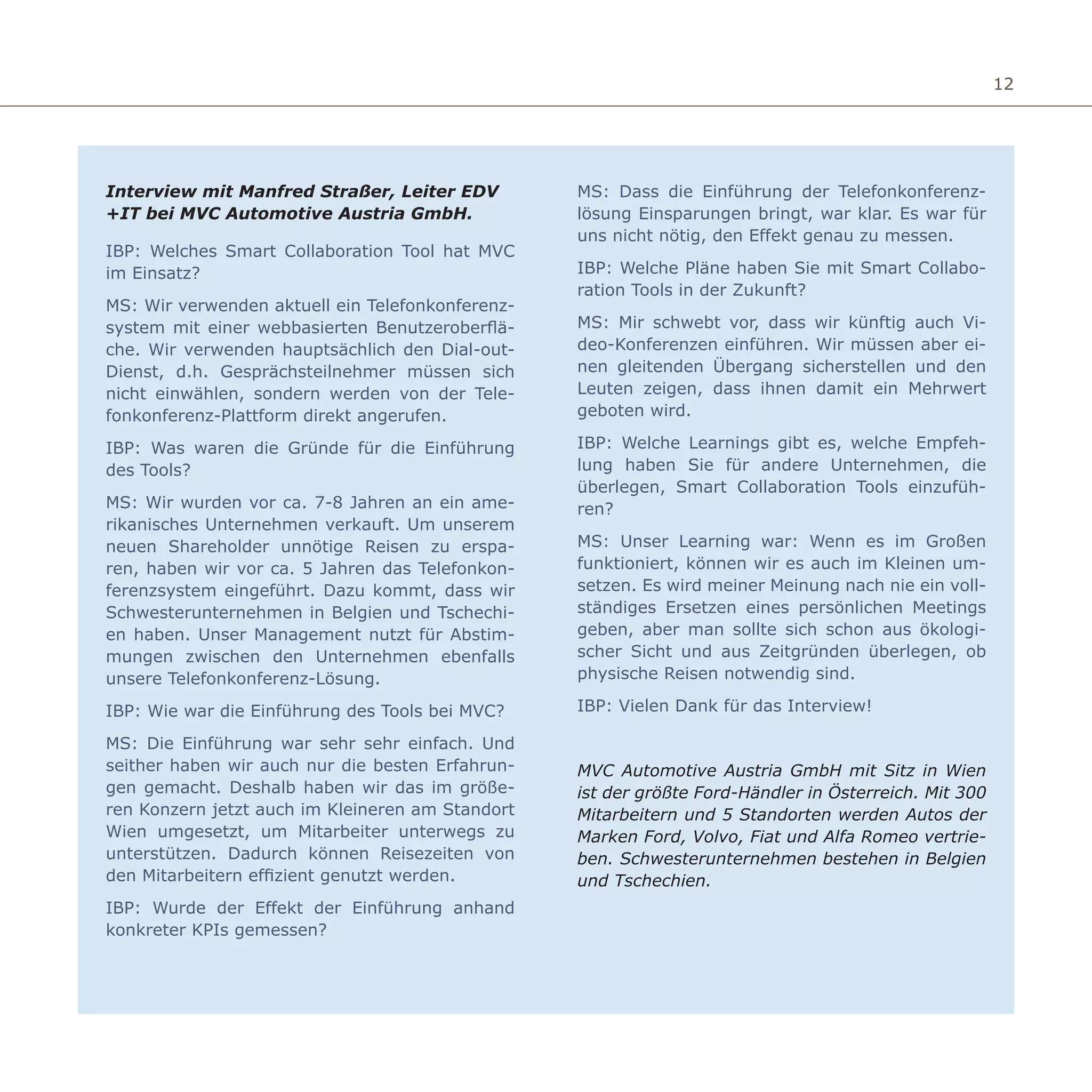 12
Interview mit Manfred Straßer, Leiter EDV
+IT bei MVC Automotive Austria GmbH.
IBP: Welches Smart Collaboration Tool hat MVC
im Einsatz?
MS: Wir verwenden aktuell ein Telefonkonferenz-
system mit einer webbasierten Benutzeroberflä-
che. Wir verwenden hauptsächlich den Dial-out-
Dienst, d.h. Gesprächsteilnehmer müssen sich
nicht einwählen, sondern werden von der Tele-
fonkonferenz-Plattform direkt angerufen.
IBP: Was waren die Gründe für die Einführung
des Tools?
MS: Wir wurden vor ca. 7-8 Jahren an ein ame-
rikanisches Unternehmen verkauft. Um unserem
neuen Shareholder unnötige Reisen zu erspa-
ren, haben wir vor ca. 5 Jahren das Telefonkon-
ferenzsystem eingeführt. Dazu kommt, dass wir
Schwesterunternehmen in Belgien und Tschechi-
en haben. Unser Management nutzt für Abstim-
mungen zwischen den Unternehmen ebenfalls
unsere Telefonkonferenz-Lösung.
IBP: Wie war die Einführung des Tools bei MVC?
MS: Die Einführung war sehr sehr einfach. Und
seither haben wir auch nur die besten Erfahrun-
gen gemacht. Deshalb haben wir das im größe-
ren Konzern jetzt auch im Kleineren am Standort
Wien umgesetzt, um Mitarbeiter unterwegs zu
unterstützen. Dadurch können Reisezeiten von
den Mitarbeitern effizient genutzt werden.
IBP: Wurde der Effekt der Einführung anhand
konkreter KPIs gemessen?
MS: Dass die Einführung der Telefonkonferenz-
lösung Einsparungen bringt, war klar. Es war für
uns nicht nötig, den Effekt genau zu messen.
IBP: Welche Pläne haben Sie mit Smart Collabo-
ration Tools in der Zukunft?
MS: Mir schwebt vor, dass wir künftig auch Vi-
deo-Konferenzen einführen. Wir müssen aber ei-
nen gleitenden Übergang sicherstellen und den
Leuten zeigen, dass ihnen damit ein Mehrwert
geboten wird.
IBP: Welche Learnings gibt es, welche Empfeh-
lung haben Sie für andere Unternehmen, die
überlegen, Smart Collaboration Tools einzufüh-
ren?
MS: Unser Learning war: Wenn es im Großen
funktioniert, können wir es auch im Kleinen um-
setzen. Es wird meiner Meinung nach nie ein voll-
ständiges Ersetzen eines persönlichen Meetings
geben, aber man sollte sich schon aus ökologi-
scher Sicht und aus Zeitgründen überlegen, ob
physische Reisen notwendig sind.
IBP: Vielen Dank für das Interview!
MVC Automotive Austria GmbH mit Sitz in Wien
ist der größte Ford-Händler in Österreich. Mit 300
Mitarbeitern und 5 Standorten werden Autos der
Marken Ford, Volvo, Fiat und Alfa Romeo vertrie-
ben. Schwesterunternehmen bestehen in Belgien
und Tschechien.
 