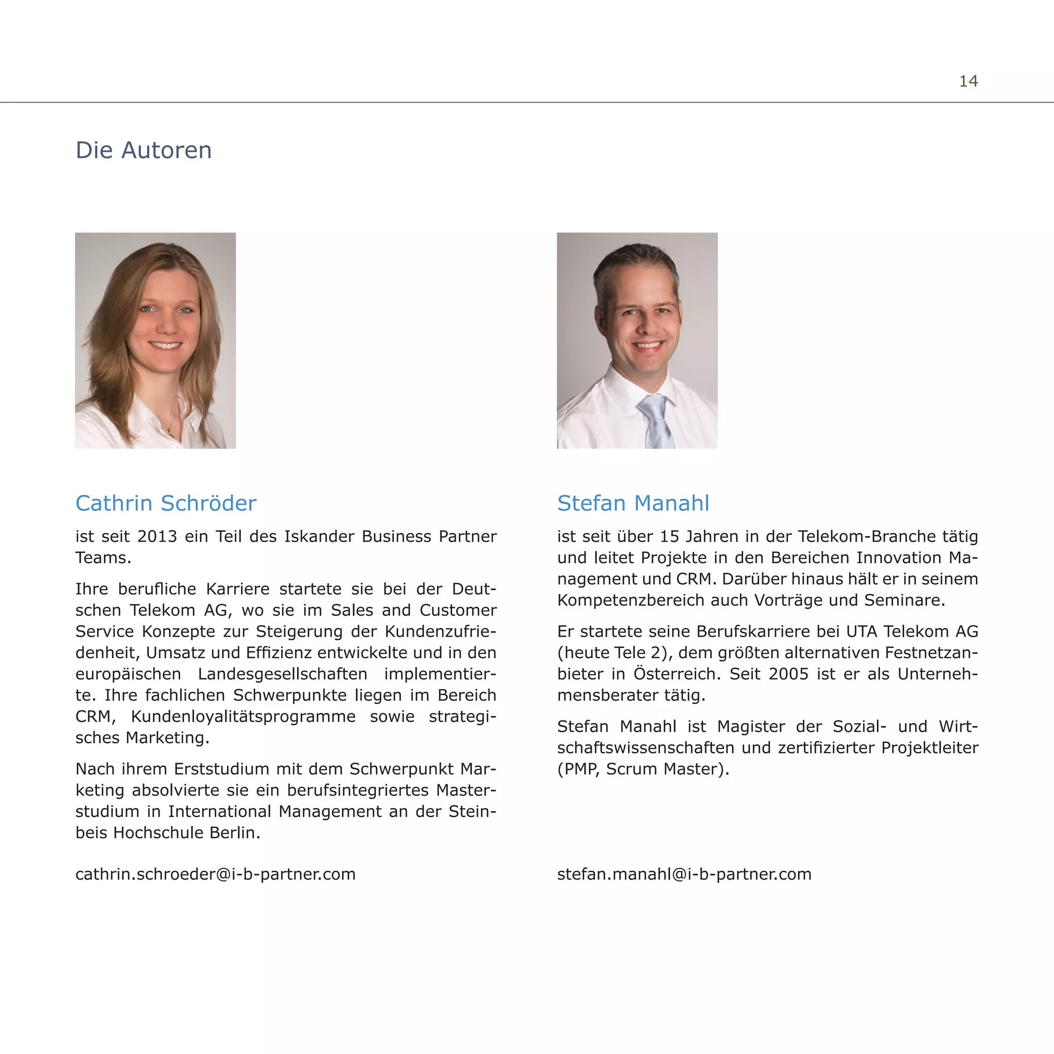 14
Die Autoren
Stefan Manahl
ist seit über 15 Jahren in der Telekom-Branche tätig
und leitet Projekte in den Bereichen Innovation Ma-
nagement und CRM. Darüber hinaus hält er in seinem
Kompetenzbereich auch Vorträge und Seminare.
Er startete seine Berufskarriere bei UTA Telekom AG
(heute Tele 2), dem größten alternativen Festnetzan-
bieter in Österreich. Seit 2005 ist er als Unterneh-
mensberater tätig.
Stefan Manahl ist Magister der Sozial- und Wirt-
schaftswissenschaften und zertifizierter Projektleiter
(PMP, Scrum Master).
Cathrin Schröder
ist seit 2013 ein Teil des Iskander Business Partner
Teams.
Ihre berufliche Karriere startete sie bei der Deut-
schen Telekom AG, wo sie im Sales and Customer
Service Konzepte zur Steigerung der Kundenzufrie-
denheit, Umsatz und Effizienz entwickelte und in den
europäischen Landesgesellschaften implementier-
te. Ihre fachlichen Schwerpunkte liegen im Bereich
CRM, Kundenloyalitätsprogramme sowie strategi-
sches Marketing.
Nach ihrem Erststudium mit dem Schwerpunkt Mar-
keting absolvierte sie ein berufsintegriertes Master-
studium in International Management an der Stein-
beis Hochschule Berlin.
stefan.manahl@i-b-partner.comcathrin.schroeder@i-b-partner.com
 
