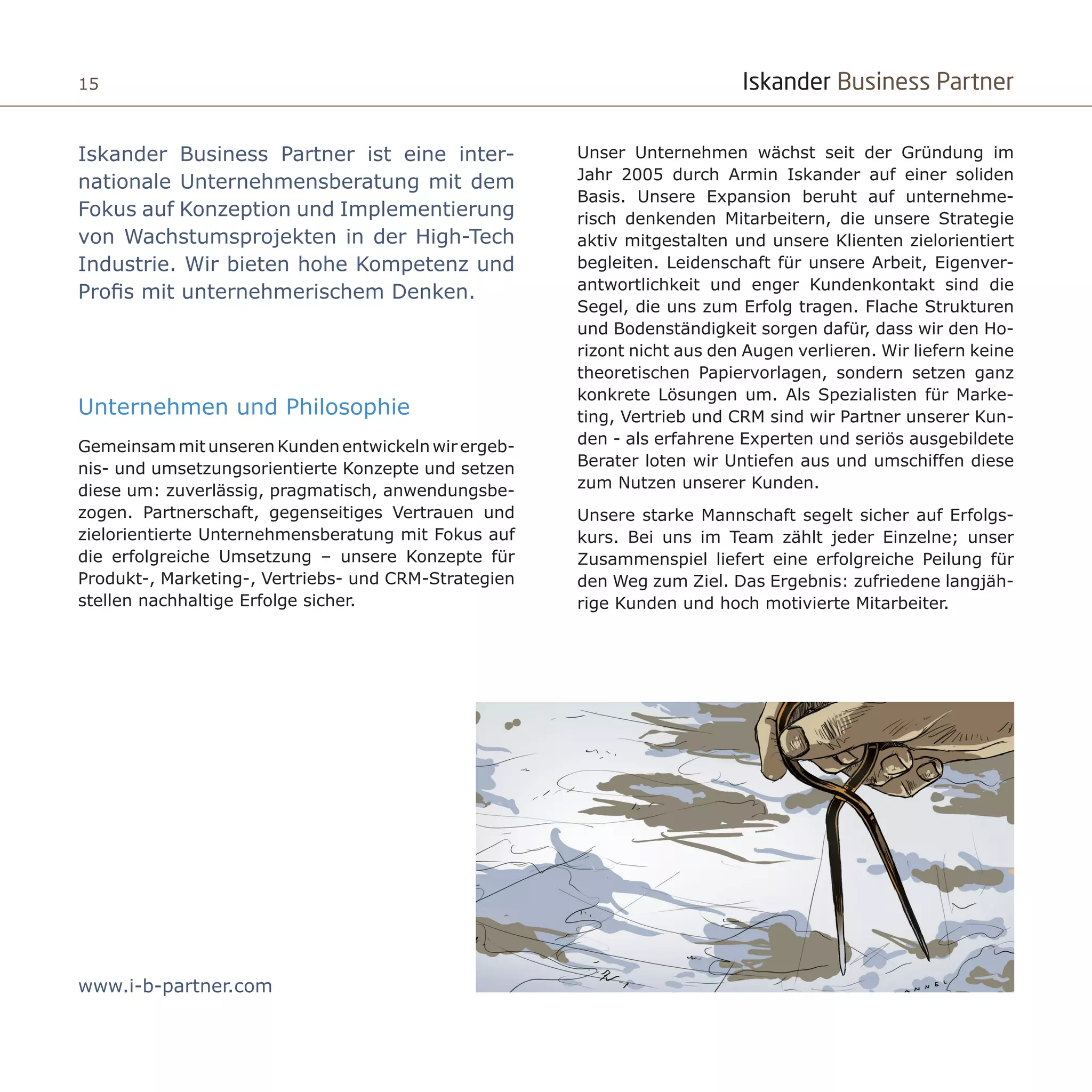 Iskander Business Partner15
Iskander Business Partner ist eine inter-
nationale Unternehmensberatung mit dem
Fokus auf Konzeption und Implementierung
von Wachstumsprojekten in der High-Tech
Industrie. Wir bieten hohe Kompetenz und
Profis mit unternehmerischem Denken.
Unternehmen und Philosophie
GemeinsammitunserenKundenentwickelnwirergeb-
nis- und umsetzungsorientierte Konzepte und setzen
diese um: zuverlässig, pragmatisch, anwendungsbe-
zogen. Partnerschaft, gegenseitiges ​Vertrauen und
zielorientierte Unternehmensberatung mit Fokus auf
die erfolgreiche Umsetzung – unsere Konzepte für
Produkt-, Marketing-, Vertriebs- und CRM-Strategien
stellen nachhaltige Erfolge sicher.
Unser Unternehmen wächst seit der Gründung im
Jahr 2005 durch Armin Iskander auf einer soliden
Basis. Unsere Expansion beruht auf unternehme-
risch denkenden Mitarbeitern, die unsere Strategie
aktiv mitgestalten und unsere Klienten zielorientiert
begleiten. Leidenschaft für unsere Arbeit, Eigenver-
antwortlichkeit und enger Kundenkontakt sind die
Segel, die uns zum Erfolg tragen. Flache Strukturen
und Bodenständigkeit sorgen dafür, dass wir den Ho-
rizont nicht aus den Augen verlieren. Wir liefern keine
theoretischen Papiervorlagen, sondern setzen ganz
konkrete Lösungen um. Als Spezialisten für Marke-
ting, Vertrieb und CRM sind wir Partner unserer Kun-
den - als erfahrene Experten und seriös ausgebildete
Berater loten wir Untiefen aus und umschiffen diese
zum Nutzen unserer Kunden.
Unsere starke Mannschaft segelt sicher auf Erfolgs-
kurs. Bei uns im Team zählt jeder Einzelne; unser
Zusammenspiel liefert eine erfolgreiche Peilung für
den Weg zum Ziel. Das Ergebnis: zufriedene langjäh-
rige Kunden und hoch motivierte Mitarbeiter.
www.i-b-partner.com
 