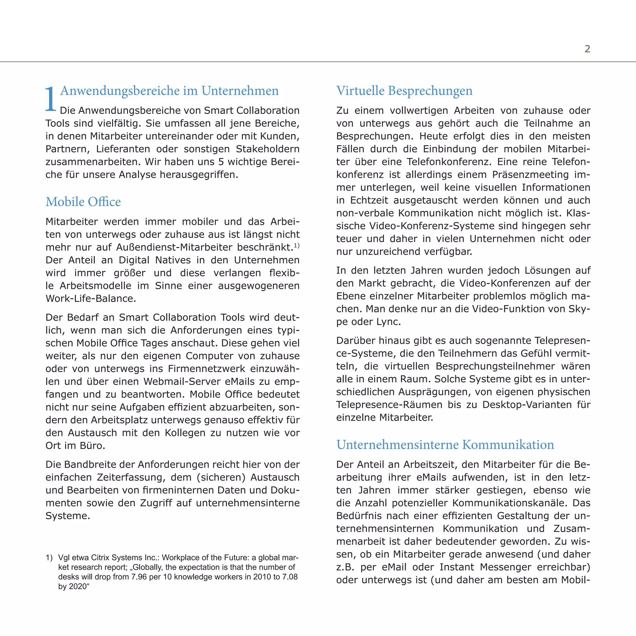 2
1Anwendungsbereiche im Unternehmen
Die Anwendungsbereiche von Smart Collaboration
Tools sind vielfältig. Sie umfassen all jene Bereiche,
in denen Mitarbeiter untereinander oder mit Kunden,
Partnern, Lieferanten oder sonstigen Stakeholdern
zusammenarbeiten. Wir haben uns 5 wichtige Berei-
che für unsere Analyse herausgegriffen.
Mobile Office
Mitarbeiter werden immer mobiler und das Arbei-
ten von unterwegs oder zuhause aus ist längst nicht
mehr nur auf Außendienst-Mitarbeiter beschränkt.1)
Der Anteil an Digital Natives in den Unternehmen
wird immer größer und diese verlangen flexib-
le Arbeitsmodelle im Sinne einer ausgewogeneren
Work-Life-Balance.
Der Bedarf an Smart Collaboration Tools wird deut-
lich, wenn man sich die Anforderungen eines typi-
schen Mobile Office Tages anschaut. Diese gehen viel
weiter, als nur den eigenen Computer von zuhause
oder von unterwegs ins Firmennetzwerk einzuwäh-
len und über einen Webmail-Server eMails zu emp-
fangen und zu beantworten. Mobile Office bedeutet
nicht nur seine Aufgaben effizient abzuarbeiten, son-
dern den Arbeitsplatz unterwegs genauso effektiv für
den Austausch mit den Kollegen zu nutzen wie vor
Ort im Büro.
Die Bandbreite der Anforderungen reicht hier von der
einfachen Zeiterfassung, dem (sicheren) Austausch
und Bearbeiten von firmeninternen Daten und Doku-
menten sowie den Zugriff auf unternehmensinterne
Systeme.
Virtuelle Besprechungen
Zu einem vollwertigen Arbeiten von zuhause oder
von unterwegs aus gehört auch die Teilnahme an
Besprechungen. Heute erfolgt dies in den meisten
Fällen durch die Einbindung der mobilen Mitarbei-
ter über eine Telefonkonferenz. Eine reine Telefon-
konferenz ist allerdings einem Präsenzmeeting im-
mer unterlegen, weil keine visuellen Informationen
in Echtzeit ausgetauscht werden können und auch
non-verbale Kommunikation nicht möglich ist. Klas-
sische Video-Konferenz-Systeme sind hingegen sehr
teuer und daher in vielen Unternehmen nicht oder
nur unzureichend verfügbar.
In den letzten Jahren wurden jedoch Lösungen auf
den Markt gebracht, die Video-Konferenzen auf der
Ebene einzelner Mitarbeiter problemlos möglich ma-
chen. Man denke nur an die Video-Funktion von Sky-
pe oder Lync.
Darüber hinaus gibt es auch sogenannte Telepresen-
ce-Systeme, die den Teilnehmern das Gefühl vermit-
teln, die virtuellen Besprechungsteilnehmer wären
alle in einem Raum. Solche Systeme gibt es in unter-
schiedlichen Ausprägungen, von eigenen physischen
Telepresence-Räumen bis zu Desktop-Varianten für
einzelne Mitarbeiter.
Unternehmensinterne Kommunikation
Der Anteil an Arbeitszeit, den Mitarbeiter für die Be-
arbeitung ihrer eMails aufwenden, ist in den letz-
ten Jahren immer stärker gestiegen, ebenso wie
die Anzahl potenzieller Kommunikationskanäle. Das
Bedürfnis nach einer effizienten Gestaltung der un-
ternehmensinternen Kommunikation und Zusam-
menarbeit ist daher bedeutender geworden. Zu wis-
sen, ob ein Mitarbeiter gerade anwesend (und daher
z.B. per eMail oder Instant Messenger erreichbar)
oder unterwegs ist (und daher am besten am Mobil-
1) 	Vgl etwa Citrix Systems Inc.: Workplace of the Future: a global mar-
ket research report; „Globally, the expectation is that the number of
desks will drop from 7.96 per 10 knowledge workers in 2010 to 7.08
by 2020“
 
