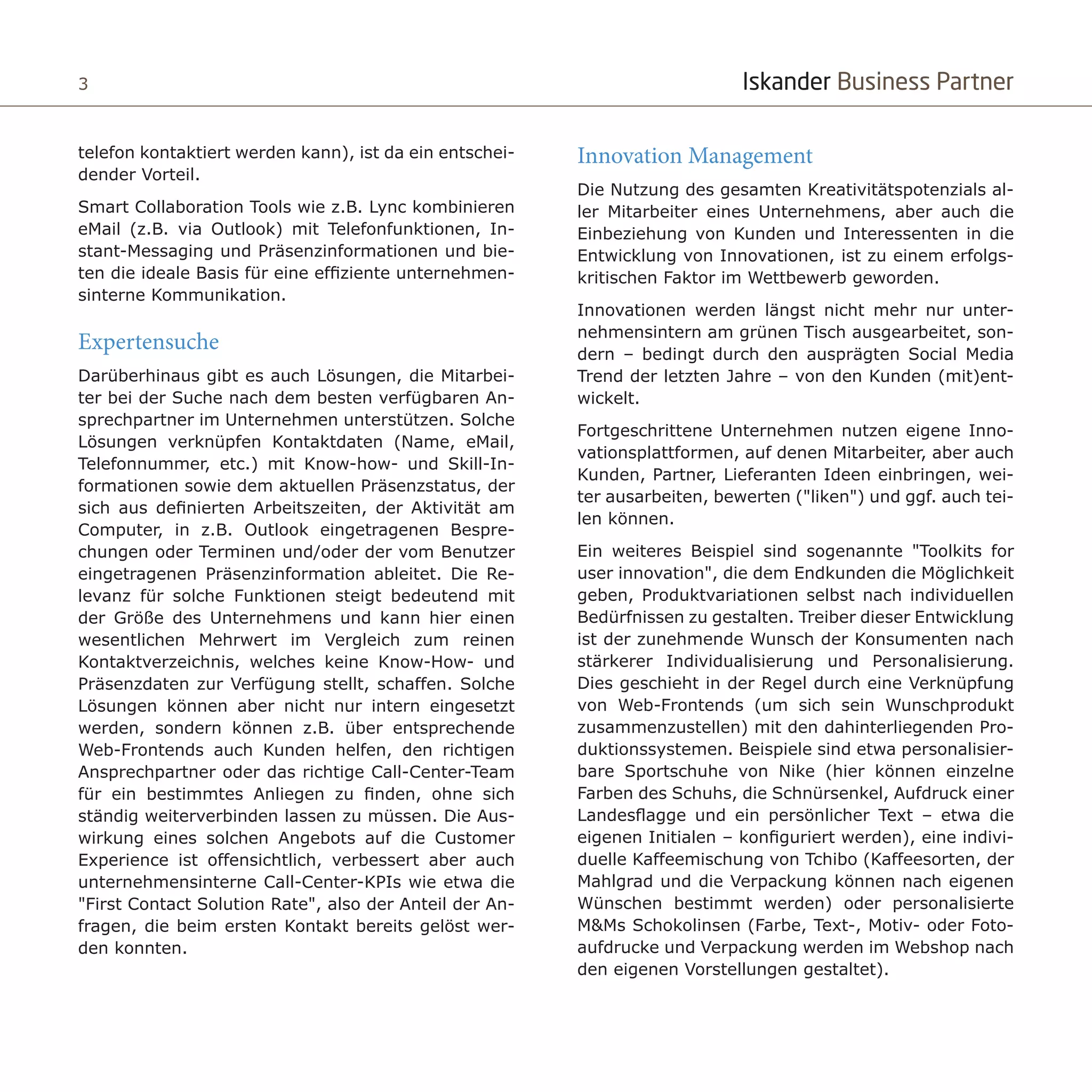 Iskander Business Partner3 Iskander Business Partner
Innovation Management
Die Nutzung des gesamten Kreativitätspotenzials al-
ler Mitarbeiter eines Unternehmens, aber auch die
Einbeziehung von Kunden und Interessenten in die
Entwicklung von Innovationen, ist zu einem erfolgs-
kritischen Faktor im Wettbewerb geworden.
Innovationen werden längst nicht mehr nur unter-
nehmensintern am grünen Tisch ausgearbeitet, son-
dern – bedingt durch den ausprägten Social Media
Trend der letzten Jahre – von den Kunden (mit)ent-
wickelt.
Fortgeschrittene Unternehmen nutzen eigene Inno-
vationsplattformen, auf denen Mitarbeiter, aber auch
Kunden, Partner, Lieferanten Ideen einbringen, wei-
ter ausarbeiten, bewerten ("liken") und ggf. auch tei-
len können.
Ein weiteres Beispiel sind sogenannte "Toolkits for
user innovation", die dem Endkunden die Möglichkeit
geben, Produktvariationen selbst nach individuellen
Bedürfnissen zu gestalten. Treiber dieser Entwicklung
ist der zunehmende Wunsch der Konsumenten nach
stärkerer Individualisierung und Personalisierung.
Dies geschieht in der Regel durch eine Verknüpfung
von Web-Frontends (um sich sein Wunschprodukt
zusammenzustellen) mit den dahinterliegenden Pro-
duktionssystemen. Beispiele sind etwa personalisier-
bare Sportschuhe von Nike (hier können einzelne
Farben des Schuhs, die Schnürsenkel, Aufdruck einer
Landesflagge und ein persönlicher Text – etwa die
eigenen Initialen – konfiguriert werden), eine indivi-
duelle Kaffeemischung von Tchibo (Kaffeesorten, der
Mahlgrad und die Verpackung können nach eigenen
Wünschen bestimmt werden) oder personalisierte
M&Ms Schokolinsen (Farbe, Text-, Motiv- oder Foto-
aufdrucke und Verpackung werden im Webshop nach
den eigenen Vorstellungen gestaltet).
telefon kontaktiert werden kann), ist da ein entschei-
dender Vorteil.
Smart Collaboration Tools wie z.B. Lync kombinieren
eMail (z.B. via Outlook) mit Telefonfunktionen, In-
stant-Messaging und Präsenzinformationen und bie-
ten die ideale Basis für eine effiziente unternehmen-
sinterne Kommunikation.
Expertensuche
Darüberhinaus gibt es auch Lösungen, die Mitarbei-
ter bei der Suche nach dem besten verfügbaren An-
sprechpartner im Unternehmen unterstützen. Solche
Lösungen verknüpfen Kontaktdaten (Name, eMail,
Telefonnummer, etc.) mit Know-how- und Skill-In-
formationen sowie dem aktuellen Präsenzstatus, der
sich aus definierten Arbeitszeiten, der Aktivität am
Computer, in z.B. Outlook eingetragenen Bespre-
chungen oder Terminen und/oder der vom Benutzer
eingetragenen Präsenzinformation ableitet. Die Re-
levanz für solche Funktionen steigt bedeutend mit
der Größe des Unternehmens und kann hier einen
wesentlichen Mehrwert im Vergleich zum reinen
Kontaktverzeichnis, welches keine Know-How- und
Präsenzdaten zur Verfügung stellt, schaffen. Solche
Lösungen können aber nicht nur intern eingesetzt
werden, sondern können z.B. über entsprechende
Web-Frontends auch Kunden helfen, den richtigen
Ansprechpartner oder das richtige Call-Center-Team
für ein bestimmtes Anliegen zu finden, ohne sich
ständig weiterverbinden lassen zu müssen. Die Aus-
wirkung eines solchen Angebots auf die Customer
Experience ist offensichtlich, verbessert aber auch
unternehmensinterne Call-Center-KPIs wie etwa die
"First Contact Solution Rate", also der Anteil der An-
fragen, die beim ersten Kontakt bereits gelöst wer-
den konnten.
 