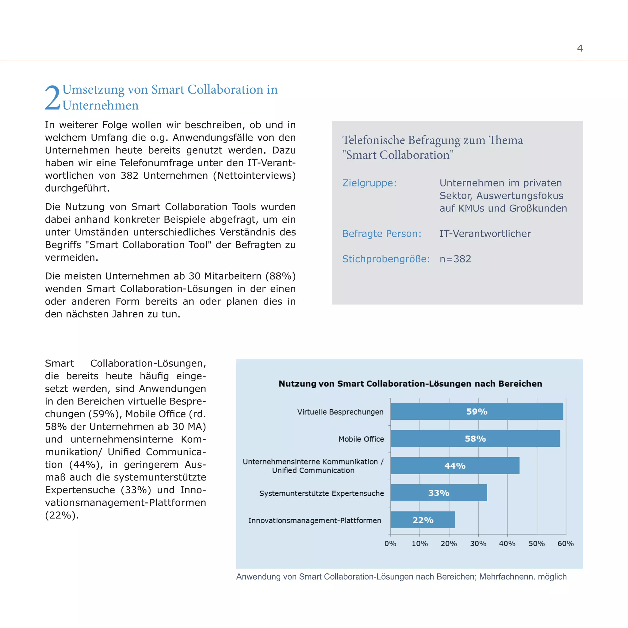 4
2Umsetzung von Smart Collaboration in
Unternehmen
In weiterer Folge wollen wir beschreiben, ob und in
welchem Umfang die o.g. Anwendungsfälle von den
Unternehmen heute bereits genutzt werden. Dazu
haben wir eine Telefonumfrage unter den IT-Verant-
wortlichen von 382 Unternehmen (Nettointerviews)
durchgeführt.
Die Nutzung von Smart Collaboration Tools wurden
dabei anhand konkreter Beispiele abgefragt, um ein
unter Umständen unterschiedliches Verständnis des
Begriffs "Smart Collaboration Tool" der Befragten zu
vermeiden.
Die meisten Unternehmen ab 30 Mitarbeitern (88%)
wenden Smart Collaboration-Lösungen in der einen
oder anderen Form bereits an oder planen dies in
den nächsten Jahren zu tun.
Smart Collaboration-Lösungen,
die bereits heute häufig einge-
setzt werden, sind Anwendungen
in den Bereichen virtuelle Bespre-
chungen (59%), Mobile Office (rd.
58% der Unternehmen ab 30 MA)
und unternehmensinterne Kom-
munikation/ Unified Communica-
tion (44%), in geringerem Aus-
maß auch die systemunterstützte
Expertensuche (33%) und Inno-
vationsmanagement-Plattformen
(22%).
Anwendung von Smart Collaboration-Lösungen nach Bereichen; Mehrfachnenn. möglich
Unternehmen im privaten
Sektor, Auswertungsfokus
auf KMUs und Großkunden
IT-Verantwortlicher
n=382
Zielgruppe:
Befragte Person:
Stichprobengröße:
Telefonische Befragung zum Thema
"Smart Collaboration"
 