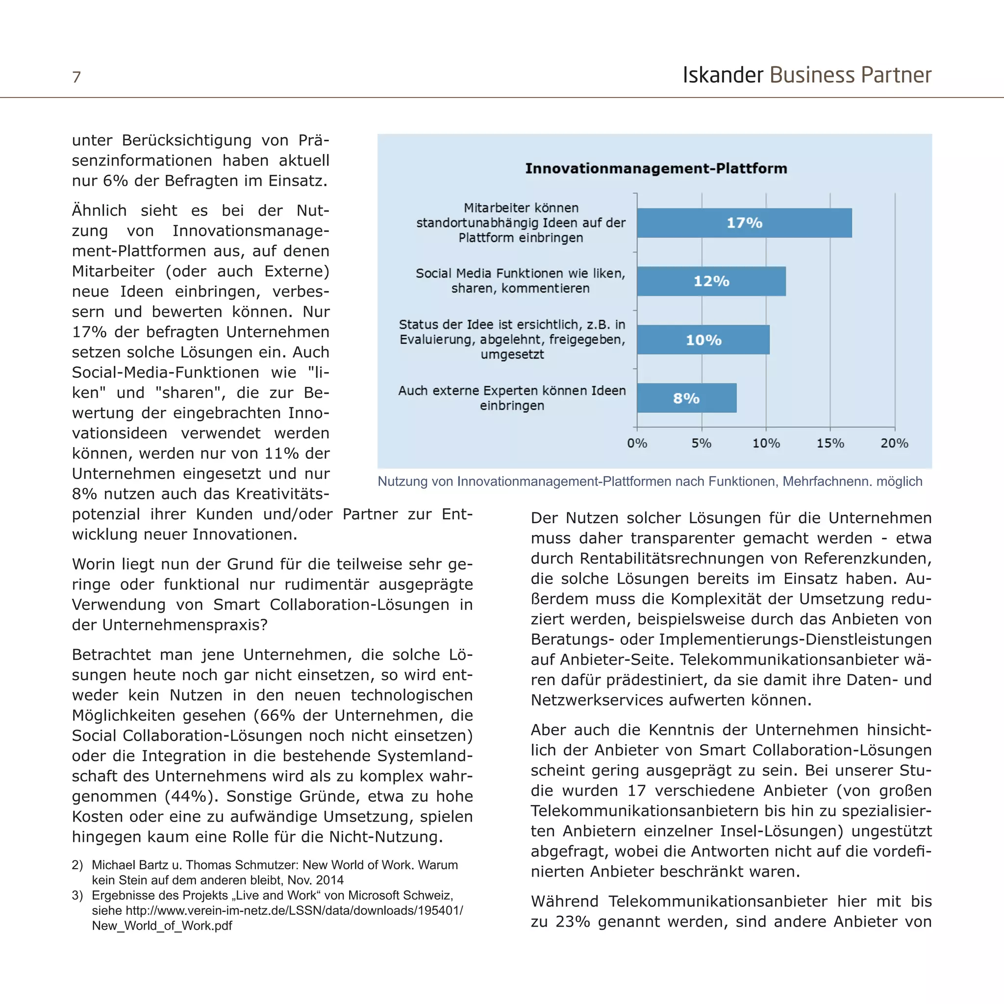 Iskander Business Partner7
unter Berücksichtigung von Prä-
senzinformationen haben aktuell
nur 6% der Befragten im Einsatz.
Ähnlich sieht es bei der Nut-
zung von Innovationsmanage-
ment-Plattformen aus, auf denen
Mitarbeiter (oder auch Externe)
neue Ideen einbringen, verbes-
sern und bewerten können. Nur
17% der befragten Unternehmen
setzen solche Lösungen ein. Auch
Social-Media-Funktionen wie "li-
ken" und "sharen", die zur Be-
wertung der eingebrachten Inno-
vationsideen verwendet werden
können, werden nur von 11% der
Unternehmen eingesetzt und nur
8% nutzen auch das Kreativitäts-
potenzial ihrer Kunden und/oder Partner zur Ent-
wicklung neuer Innovationen.
Worin liegt nun der Grund für die teilweise sehr ge-
ringe oder funktional nur rudimentär ausgeprägte
Verwendung von Smart Collaboration-Lösungen in
der Unternehmenspraxis?
Betrachtet man jene Unternehmen, die solche Lö-
sungen heute noch gar nicht einsetzen, so wird ent-
weder kein Nutzen in den neuen technologischen
Möglichkeiten gesehen (66% der Unternehmen, die
Social Collaboration-Lösungen noch nicht einsetzen)
oder die Integration in die bestehende Systemland-
schaft des Unternehmens wird als zu komplex wahr-
genommen (44%). Sonstige Gründe, etwa zu hohe
Kosten oder eine zu aufwändige Umsetzung, spielen
hingegen kaum eine Rolle für die Nicht-Nutzung.
Der Nutzen solcher Lösungen für die Unternehmen
muss daher transparenter gemacht werden - etwa
durch Rentabilitätsrechnungen von Referenzkunden,
die solche Lösungen bereits im Einsatz haben. Au-
ßerdem muss die Komplexität der Umsetzung redu-
ziert werden, beispielsweise durch das Anbieten von
Beratungs- oder Implementierungs-Dienstleistungen
auf Anbieter-Seite. Telekommunikationsanbieter wä-
ren dafür prädestiniert, da sie damit ihre Daten- und
Netzwerkservices aufwerten können.
Aber auch die Kenntnis der Unternehmen hinsicht-
lich der Anbieter von Smart Collaboration-Lösungen
scheint gering ausgeprägt zu sein. Bei unserer Stu-
die wurden 17 verschiedene Anbieter (von großen
Telekommunikationsanbietern bis hin zu spezialisier-
ten Anbietern einzelner Insel-Lösungen) ungestützt
abgefragt, wobei die Antworten nicht auf die vordefi-
nierten Anbieter beschränkt waren.
Während Telekommunikationsanbieter hier mit bis
zu 23% genannt werden, sind andere Anbieter von
Nutzung von Innovationmanagement-Plattformen nach Funktionen, Mehrfachnenn. möglich
2)	 Michael Bartz u. Thomas Schmutzer: New World of Work. Warum
kein Stein auf dem anderen bleibt, Nov. 2014
3)	 Ergebnisse des Projekts „Live and Work“ von Microsoft Schweiz,
siehe http://www.verein-im-netz.de/LSSN/data/downloads/195401/
New_World_of_Work.pdf
 