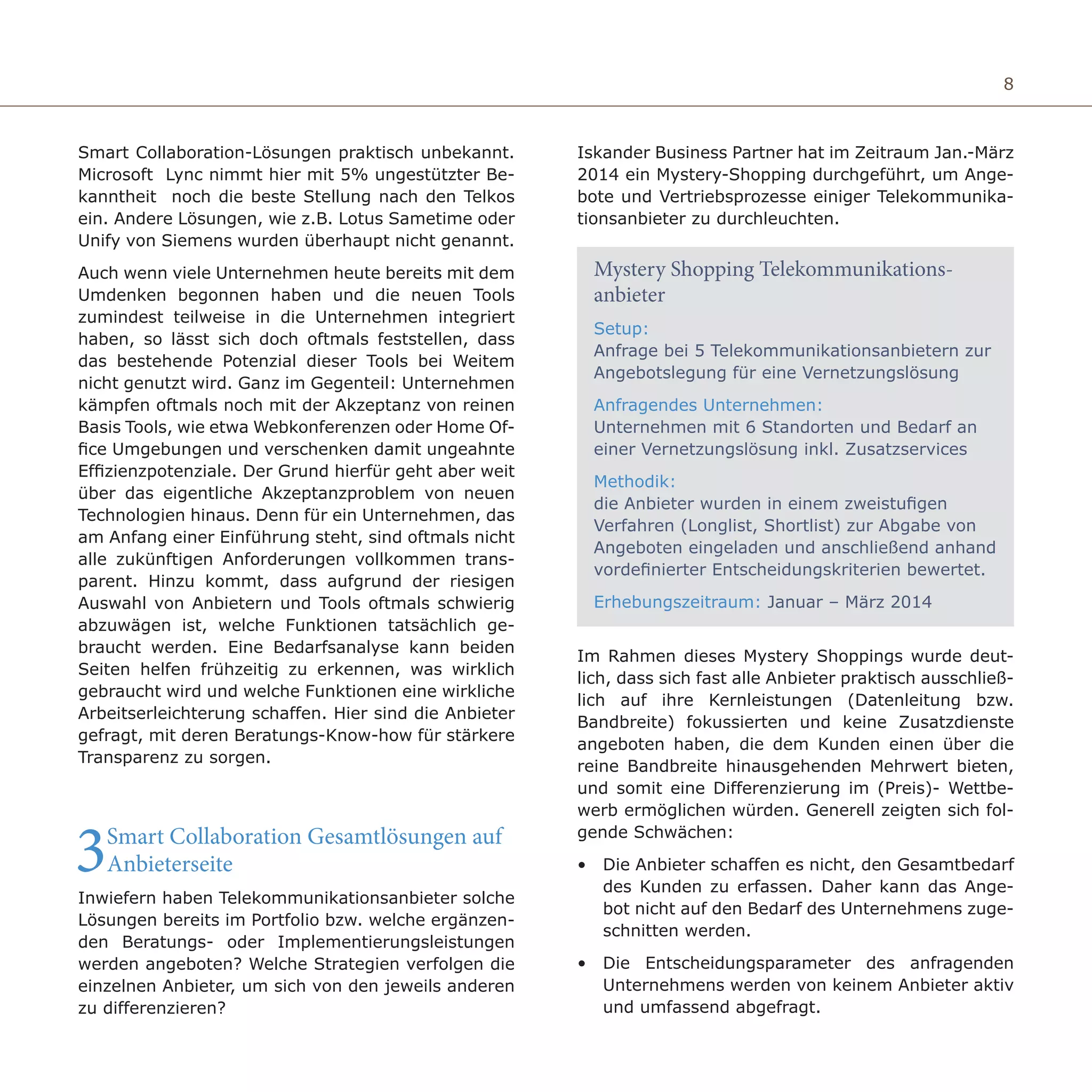 8
Smart Collaboration-Lösungen praktisch unbekannt.
Microsoft Lync nimmt hier mit 5% ungestützter Be-
kanntheit noch die beste Stellung nach den Telkos
ein. Andere Lösungen, wie z.B. Lotus Sametime oder
Unify von Siemens wurden überhaupt nicht genannt.
Auch wenn viele Unternehmen heute bereits mit dem
Umdenken begonnen haben und die neuen Tools
zumindest teilweise in die Unternehmen integriert
haben, so lässt sich doch oftmals feststellen, dass
das bestehende Potenzial dieser Tools bei Weitem
nicht genutzt wird. Ganz im Gegenteil: Unternehmen
kämpfen oftmals noch mit der Akzeptanz von reinen
Basis Tools, wie etwa Webkonferenzen oder Home Of-
fice Umgebungen und verschenken damit ungeahnte
Effizienzpotenziale. Der Grund hierfür geht aber weit
über das eigentliche Akzeptanzproblem von neuen
Technologien hinaus. Denn für ein Unternehmen, das
am Anfang einer Einführung steht, sind oftmals nicht
alle zukünftigen Anforderungen vollkommen trans-
parent. Hinzu kommt, dass aufgrund der riesigen
Auswahl von Anbietern und Tools oftmals schwierig
abzuwägen ist, welche Funktionen tatsächlich ge-
braucht werden. Eine Bedarfsanalyse kann beiden
Seiten helfen frühzeitig zu erkennen, was wirklich
gebraucht wird und welche Funktionen eine wirkliche
Arbeitserleichterung schaffen. Hier sind die Anbieter
gefragt, mit deren Beratungs-Know-how für stärkere
Transparenz zu sorgen.
3Smart Collaboration Gesamtlösungen auf
Anbieterseite
Inwiefern haben Telekommunikationsanbieter solche
Lösungen bereits im Portfolio bzw. welche ergänzen-
den Beratungs- oder Implementierungsleistungen
werden angeboten? Welche Strategien verfolgen die
einzelnen Anbieter, um sich von den jeweils anderen
zu differenzieren?
Iskander Business Partner hat im Zeitraum Jan.-März
2014 ein Mystery-Shopping durchgeführt, um Ange-
bote und Vertriebsprozesse einiger Telekommunika-
tionsanbieter zu durchleuchten.
Setup:
Anfrage bei 5 Telekommunikationsanbietern zur
Angebotslegung für eine Vernetzungslösung
Anfragendes Unternehmen:
Unternehmen mit 6 Standorten und Bedarf an
einer Vernetzungslösung inkl. Zusatzservices
Methodik:
die Anbieter wurden in einem zweistufigen
Verfahren (Longlist, Shortlist) zur Abgabe von
Angeboten eingeladen und anschließend anhand
vordefinierter Entscheidungskriterien bewertet.
Erhebungszeitraum: Januar – März 2014
Im Rahmen dieses Mystery Shoppings wurde deut-
lich, dass sich fast alle Anbieter praktisch ausschließ-
lich auf ihre Kernleistungen (Datenleitung bzw.
Bandbreite) fokussierten und keine Zusatzdienste
angeboten haben, die dem Kunden einen über die
reine Bandbreite hinausgehenden Mehrwert bieten,
und somit eine Differenzierung im (Preis)- Wettbe-
werb ermöglichen würden. Generell zeigten sich fol-
gende Schwächen:
•	 Die Anbieter schaffen es nicht, den Gesamtbedarf
des Kunden zu erfassen. Daher kann das Ange-
bot nicht auf den Bedarf des Unternehmens zuge-
schnitten werden.
•	 Die Entscheidungsparameter des anfragenden
Unternehmens werden von keinem Anbieter aktiv
und umfassend abgefragt.
Mystery Shopping Telekommunikations-
anbieter
 