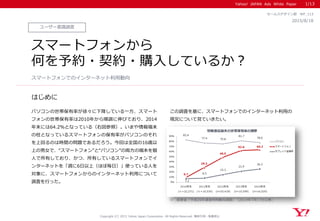 Yahoo! JAPAN Ads White Paper
はじめに
Copyright (C) 2015 Yahoo Japan Corporation. All Rights Reserved. 無断引用・転載禁止
ユーザー意識調査
2015/8/18
セールスデザイン部 WP_113
スマートフォンから
何を予約・契約・購入しているか？
パソコンの世帯保有率が徐々に下降している一方、スマート
フォンの世帯保有率は2010年から順調に伸びており、2014
年末には64.2％となっている（右図参照）。いまや情報端末
の柱となっているスマートフォンの保有率がパソコンのそれ
を上回るのは時間の問題であるだろう。今回は全国の16歳以
上の男女で、“スマートフォン”と“パソコン”の両方の端末を個
人で所有しており、かつ、所有しているスマートフォンでイ
ンターネットを「週に6日以上（ほぼ毎日）」使っている人を
対象に、スマートフォンからのインターネット利用について
調査を行った。
この調査を基に、スマートフォンでのインターネット利用の
現況について見ていきたい。
スマートフォンでのインターネット利用動向
1/13
※ 総務省「平成26年通信利用動向調査」（2014年7月17日公表）
 