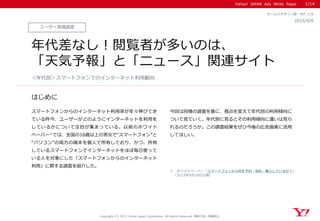 Yahoo! JAPAN Ads White Paper
はじめに
Copyright (C) 2015 Yahoo Japan Corporation. All Rights Reserved. 無断引用・転載禁止
ユーザー意識調査
2015/9/8
セールスデザイン部 WP_116
年代差なし！閲覧者が多いのは、
「天気予報」と「ニュース」関連サイト
スマートフォンからのインターネット利用率が年々伸びてき
ている昨今、ユーザーがどのようにインターネットを利用を
しているかについて注目が集まっている。以前のホワイト
ペーパー※では、全国の16歳以上の男女で“スマートフォン”と
“パソコン”の両方の端末を個人で所有しており、かつ、所有
しているスマートフォンでインターネットをほぼ毎日使って
いる人を対象にした「スマートフォンからのインターネット
利用」に関する調査を紹介した。
今回は同様の調査を基に、視点を変えて年代別の利用傾向に
ついて見ていく。年代別に見るとその利用傾向に違いは見ら
れるのだろうか。この調査結果をぜひ今後の広告施策に活用
してほしい。
＜年代別＞スマートフォンでのインターネット利用動向
1/14
※ ホワイトペーパー「スマートフォンから何を予約・契約・購入しているか？」
（2015年8月18日公開）
 