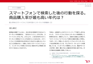 Yahoo! JAPAN Ads White Paper
はじめに
Copyright (C) 2014 Yahoo Japan Corporation. All Rights Reserved. 無断引用・転載禁止
デバイス別動向
2014/8/19
セールスデザイン部 WP_059
スマートフォンで検索した後の行動を探る。
商品購入率が最も高い年代は？
総務省の調査※1によると、2013年末の家庭内での主なイン
ターネット利用端末は、「自宅のパソコン」が47.8％、ス
マートフォンが31.7％。これにより、いまだ自宅内でのイン
ターネット利用はパソコンが主流だといえるものの、スマー
トフォンでの利用が2012年末の17.4％から1.8倍となってい
ることは見逃せない。台頭してきた“スマートフォン”によっ
て、インターネット利用に欠かせない端末の中心が着実に変
わりつつあるといえるだろう。
今回は、以前紹介したホワイトペーパー※2で紹介しきれな
かった、「スマートフォンでのインターネット利用目的」に
照準を合わせ、深堀りしていく。全国の16歳以上の男女で、
“スマートフォン”と“パソコン”の両方の端末を個人で所有し
ており、かつ、所有しているスマートフォンでインターネッ
トをほぼ毎日使っている、ウェブサイト・ホームページを閲
覧している、インターネット検索をしている、商品やサービ
スを予約・契約・購入する人の動向を年代別に紹介する。ぜ
ひ今後の広告施策に活用してほしい。
個人所有のスマートフォンでの年代別インターネット利用動向（2）
※1 総務省「平成25年通信利用動向調査」（2014年6月27日公表）
※2 ホワイトペーパー
「スマートフォンでインターネット、10代は“音楽を聴きながら”が主流
～個人所有のスマートフォンでの年代別インターネット利用動向（１）」
（2014年8月12日公開）
1/16
 