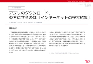 Yahoo! JAPAN Ads White Paper
はじめに
Copyright (C) 2015 Yahoo Japan Corporation. All Rights Reserved. 無断引用・転載禁止
デバイス別動向
2015/5/19
セールスデザイン部 WP_100
アプリのダウンロード、
参考にするのは「インターネットの検索結果」
「平成25年通信利用動向調査」※によると、スマートフォン
によるインターネット利用が前年の31.4％から42.4％に伸び、
とりわけ50代以下の世代でスマートフォンからのインター
ネット利用率の伸びが顕著であるという。スマートフォンか
らのインターネット利用が増加している理由として、その携
帯性もさることながら、種類豊富なアプリケーション（以下
アプリ）が利用できるというのも理由の一つとして挙げられ
るだろう。実際にさまざまなアプリをダウンロードし、ス
マートフォンをカスタマイズしている人も多いのではないだ
ろうか。
今回は、普段利用しているスマートフォンで「アプリをダウ
ンロードしたことがある」と回答した2,060人を対象に、ア
プリの利用に関する調査を行った。スマートフォン利用者は、
どのようなアプリをダウンロードし、利用しているのだろう
か。アプリ利用に関する調査結果を年代別に紹介するので、
盛り上がりを見せるアプリ市場における広告出稿を検討する
際のヒントとしていただきたい。
＜年代別＞スマートフォンにおけるアプリ利用調査
1/16
※ 総務省「平成25年通信利用動向調査」（平成26年6月27日公表）
 