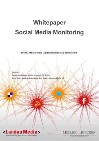 Whitepaper
   Social Media Monitoring


           DPRG Arbeitskreis Digital Relations://Social Media




Autoren:
Sebastian Ziegler, Möller Horcher PR GmbH
Eike Tölle, Stefanie Friedrichs, Brit Seidel, Landau Media AG




                                          1
 