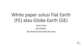 White paper solusi Flat Earth
(FE) atau Globe Earth (GE)
Tentor Fisika
Rizal Pahlevi
Abu Muhammad al Fatih (kun yah)
 