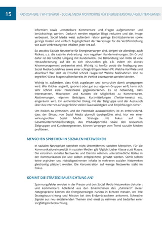 15

RADiOSPHERE | WHITEPAPER – SOCIAL MEDIA MONITORING FÜR ENERGIEVERSORGUNGSUNTERNEHMEN

informiert sowie unmittelbare Kommentare und Fragen aufgenommen und
berücksichtigt werden. Dadurch werden negative Blogs reduziert und das Image
verbessert. Social Media weist außerdem relativ geringe Eintrittsbarrieren sowie
geringe Kosten und einfach Zugänglichkeit der Werkzeuge für die Veröffentlichung
wie auch Verbreitung von Inhalten jeder Art auf.
So attraktiv Soziale Netzwerke für Energieversorger sind, bergen sie allerdings auch
Risiken, u.a. die rasante Verbreitung von negativen Kundenmeinungen. Ein Grund
dafür ist der falsche Umgang mit Kundenkritik. Die Behandlung von Kritik ist eine
Herausforderung, auf die es sich einzustellen gilt, z.B. indem ein aktives
Krisenmanagement vorbereitet wird. Wichtig ist hierfür vorab die Festlegung von
Social Media-Guidelines sowie einer schlagkräftigen Krisen-PR. Welche Konflikte sind
absehbar? Wer darf im Ernstfall schnell reagieren? Welche Maßnahmen sind zu
ergreifen? Diese Fragen sollten bereits im Vorfeld beantwortet werden können.
Wichtig ist außerdem, dass Kritik zugelassen und konstruktiv damit umgegangen
wird. Wer Kritiker angreift, ignoriert oder gar aus eigenen Gruppen wirft, kann sich
sehr schnell einer Protestwelle gegenübersehen. Es ist notwendig, dass
Interessenten, Mitarbeiter und Kunden die Möglichkeit zu Kommentaren,
Abstimmungen, eigenen Beiträgen, Kurzmitteilungen (Twitter-tweets) etc.
eingeräumt wird. Ein authentischer Dialog mit der Zielgruppe und der Austausch
über das Internet auf Augenhöhe stellen Glaubwürdigkeit und Empfehlungen sicher.
Um Risiken zu vermeiden und die Potentiale auszuschöpfen, ist es entscheidend,
dass der Einsatz von Social Media planvoll durchgeführt wird. Nur mit einer
wirkungsvollen
Social
Media
Strategie
mit
Fokus
auf
die
Gesamtunternehmensstrategie, das Produktportfolio sowie den relevanten
Zielgruppen und Kundensegmenten, können Versorger vom Trend sozialer Medien
profitieren.

MENSCHEN SPRECHEN IN SOZIALEN NETZWERKEN
In sozialen Netzwerken sprechen nicht Unternehmen, sondern Menschen. Für die
Kommunikationsintensität in sozialen Medien gilt folglich: Lieber Klasse statt Masse.
Die einzelnen sozialen Netzwerke und Dienste nehmen unterschiedliche Rollen in
der Kommunikation ein und sollten entsprechend genutzt werden. Somit sollten
keine orginären und nichtabgestimmten Inhalte in mehreren sozialen Netzwerken
gleichzeitig platziert werden. Die Konzentration auf wenige Netzwerke steht im
Fokus.

KOMMT DIE STRATEGIEAUSRICHTUNG AN?
Spannungsfelder werden in der Presse und den Social Media Netzwerken diskutiert
und kommentiert. Ableitend aus den Erkenntnissen des „Zuhörens“ dieser
Netzgespräche können die Energieversorger nahezu in Echtzeit messen, wir Ihre
Strategieausrichtung und Mission bei den Endverbrauchern ankommt. Schwache
Signale aus neu entstehenden Themen sind ernst zu nehmen und bedürfen einer
sorgfältigen Beobachtung.

 