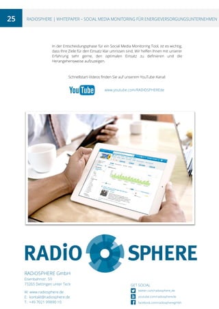 25

RADiOSPHERE | WHITEPAPER – SOCIAL MEDIA MONITORING FÜR ENERGIEVERSORGUNGSUNTERNEHMEN

In der Entscheidungsphase für ein Social Media Monitoring Tool, ist es wichtig,
dass Ihre Ziele für den Einsatz klar umrissen sind. Wir helfen Ihnen mit unserer
Erfahrung sehr gerne, den optimalen Einsatz zu definieren und die
Herangehensweise aufzuzeigen.

Schnellstart-Videos finden Sie auf unserem YouTube-Kanal:
www.youtube.com/RADiOSPHEREde

RADiOSPHERE GmbH
Eisenbahnstr. 59
73265 Dettingen unter Teck
W: www.radiosphere.de
E: kontakt@radiosphere.de
T: +49 7021 99890 10

GET SOCIAL
twitter.com/radiosphere_de
youtube.com/radiospherede
facebook.com/radiospheregmbh

 
