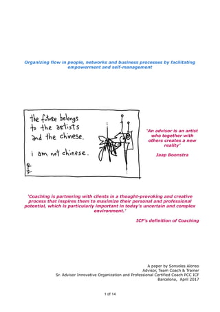 Organizing flow in people, networks and business processes by facilitating
empowerment and self-management
‘An advisor is an artist
who together with
others creates a new
reality’
Jaap Boonstra
‘Coaching is partnering with clients in a thought-provoking and creative
process that inspires them to maximize their personal and professional
potential, which is particularly important in today's uncertain and complex
environment.’
ICF’s definition of Coaching
A paper by Sonsoles Alonso
Advisor, Team Coach & Trainer
Sr. Advisor Innovative Organization and Professional Certified Coach PCC ICF
Barcelona, April 2017
of1 14
 